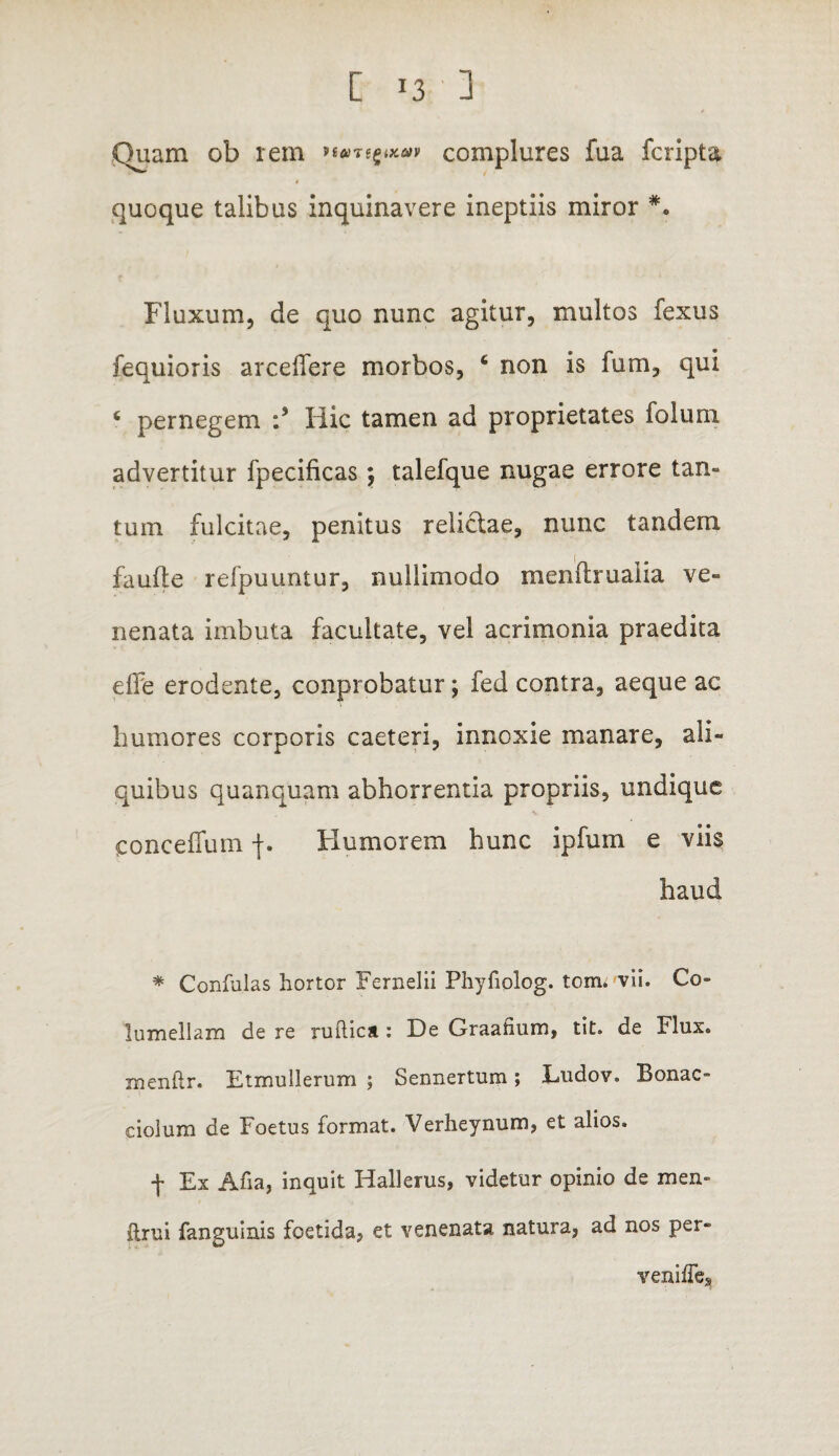 Quam ob rem nane^^av complures fua fcripta quoque talibus inquinavere ineptiis miror *. Fluxum, de quo nunc agitur, multos fexus fequioris arcelfere morbos, 6 non is fum, qui ‘ pernegem :s Hic tamen ad proprietates iolum advertitur fpecificas; talefque nugae errore tan¬ tum fulcitae, penitus relictae, nunc tandem faufte refpuuntur, nullimodo menftrualia ve¬ nenata imbuta facultate, vel acrimonia praedita effe erodente, conprobatur; fed contra, aeque ac humores corporis caeteri, innoxie manare, ali¬ quibus quanquam abhorrentia propriis, undique conceffum Humorem hunc ipfum e viis haud * Confulas hortor Fernelii Phyfiolog. tom. vii. Co¬ lumellam de re ruitica : De Graafium, tit. de Flux. menfir. Etmullerum ; Sennertum; Ludov, Bonae- cioium de Foetus format. Verheynum, et alios. f Ex Afia, inquit Hallerus, videtur opinio de men- ftrui fanguinis foetida, et venenata natura, ad nos per- venifle.