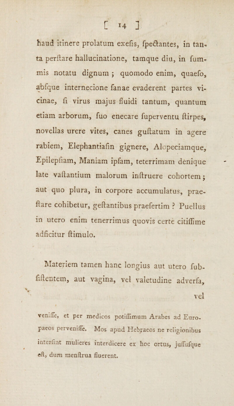 haud itinere prolatum exefis, fpedlantes, in tarx- ta perflare hallucinatione, tamque diu, in fum- mis notatu dignum ; quomodo enim, quaefo, abfque internecione fanae evaderent partes vi¬ cinae, fi virus majus fluidi tantum, quantum etiam arborum, fuo enecare fuperventu flirpes, novellas urere vites, canes guflatum in agere rabiem, Elephantiafin gignere, Alopeciamque, Epilepfiam, Maniam ipfam, teterrimam denique late vadantium malorum inftruere cohortem; aut quo plura, in corpore accumulatus, prae¬ dare cohibetur, geflantibus praefertim ? Puellus in utero enim tenerrimus quovis certe citiflime adficitur (limulo. Materiem tamen hanc longius aut utero fub- fiftentem, aut vagina, vel valetudine adverfa, vel i venille, et per medicos potiffimum Arabes ad Euro¬ paeos pervenilTe. Mos apud Hebraeos ne religionibus interfint mulieres interdicere ex hoc ortus, juflufque eh, dum menftrua fluerent.