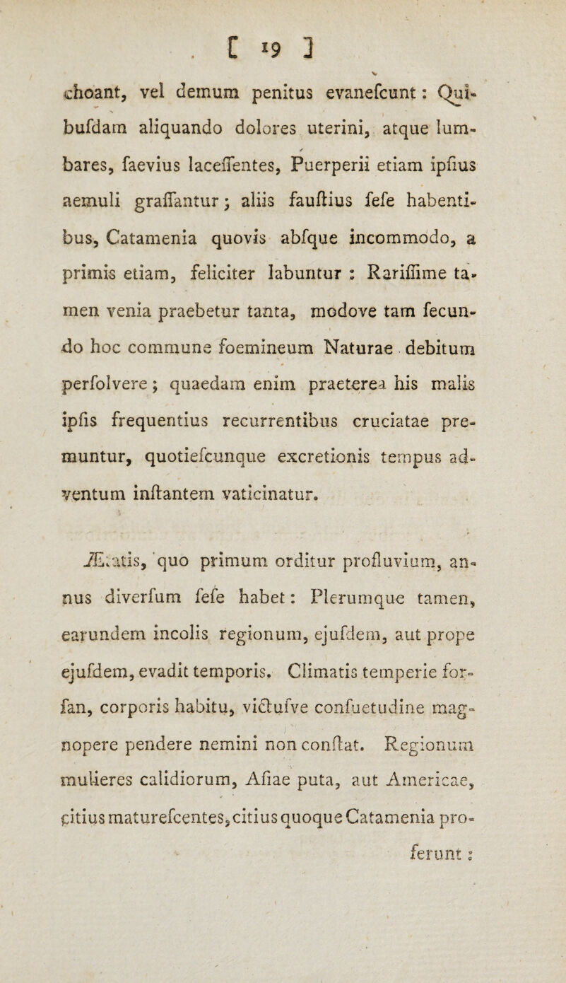 , C *9 3 V choant, vel demum penitus evanefcunt: Qui- bufdam aliquando dolores uterini, atque lum- /• bares, faevius lacefientes, Puerperii etiam ipfius aemuli graffantur; aliis fauflius fefe habenti- bus, Catamenia quovis abfque incommodo, a primis etiam, feliciter labuntur : Rariffime ta¬ men venia praebetur tanta, modove tam fecun¬ do hoc commune foemineum Naturae debitum perfolvere; quaedam enim praeterea his malis ipfis frequentius recurrentibus cruciatae pre¬ muntur, quotiefcunque excretionis tempus ad¬ ventum inflantem vaticinatur. -31 tatis, 'quo primum orditur profluvium, an* nus diverfum fefe habet: Plerumque tamen, earundem incolis regionum, ejufdem, aut prope ejufdem, evadit temporis. Climatis temperie for- fan, corporis habitu, victufve confuetudine mag¬ nopere pendere nemini non conflat. Regionum mulieres calidiorum, Afiae puta, aut Americae, ptiusmaturefcentes, citius quoque Catamenia pro¬ ferunt :