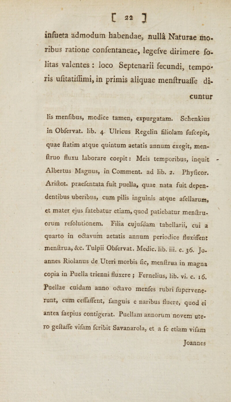 [ 32 ] infueta admodum habendae, nulla Naturae mo¬ ribus ratione confentaneae, legefve dirimere fo- litas valentes : loco Septenarii fecundi, tempo¬ ris ufitatiflimi, in primis aliquae menftruaffe di- cuntur lis menfibus, modice tamen, expurgatam. Schenkius in Obfervat. lib. 4. UIricus Regelin filiolam fufcepit, quae flatim atque quintum aetatis annum exegit, men- flruo fluxu laborare coepit: Meis temporibus, inquit Albertus Magnus, in Comment. ad lib. 2. Phyficor. Ariftot. praefentata fuit puella, quae nata fuit depen¬ dentibus uberibus, cum pilis inguinis atque afellarum, et mater ejus fatebatur etiam, quod patiebatur menftru- orura refolutionem. Filia cujufdam tabellarii, cui a * quarto in odavum aetatis annum periodice fluxiflent menftrua, &c. Tulpii Obfervat. Medie, lib. iii. c. 36. jo- annes Riolanus ue Uteri morbis fic, menflrua in magna copia in Puella trienni fluxere ; Fernelius, lib. vi. c. 16. Puellae cuidam anno odavo menfes rubri fupervene- runt, cum ceffaffent, fanguis e naribus fluere, quod ei antea faepius contigerat. Puellam annorum novem ute¬ ro geftaffe vifam feribit Savanarola, et a fe etiam vifam Joannes