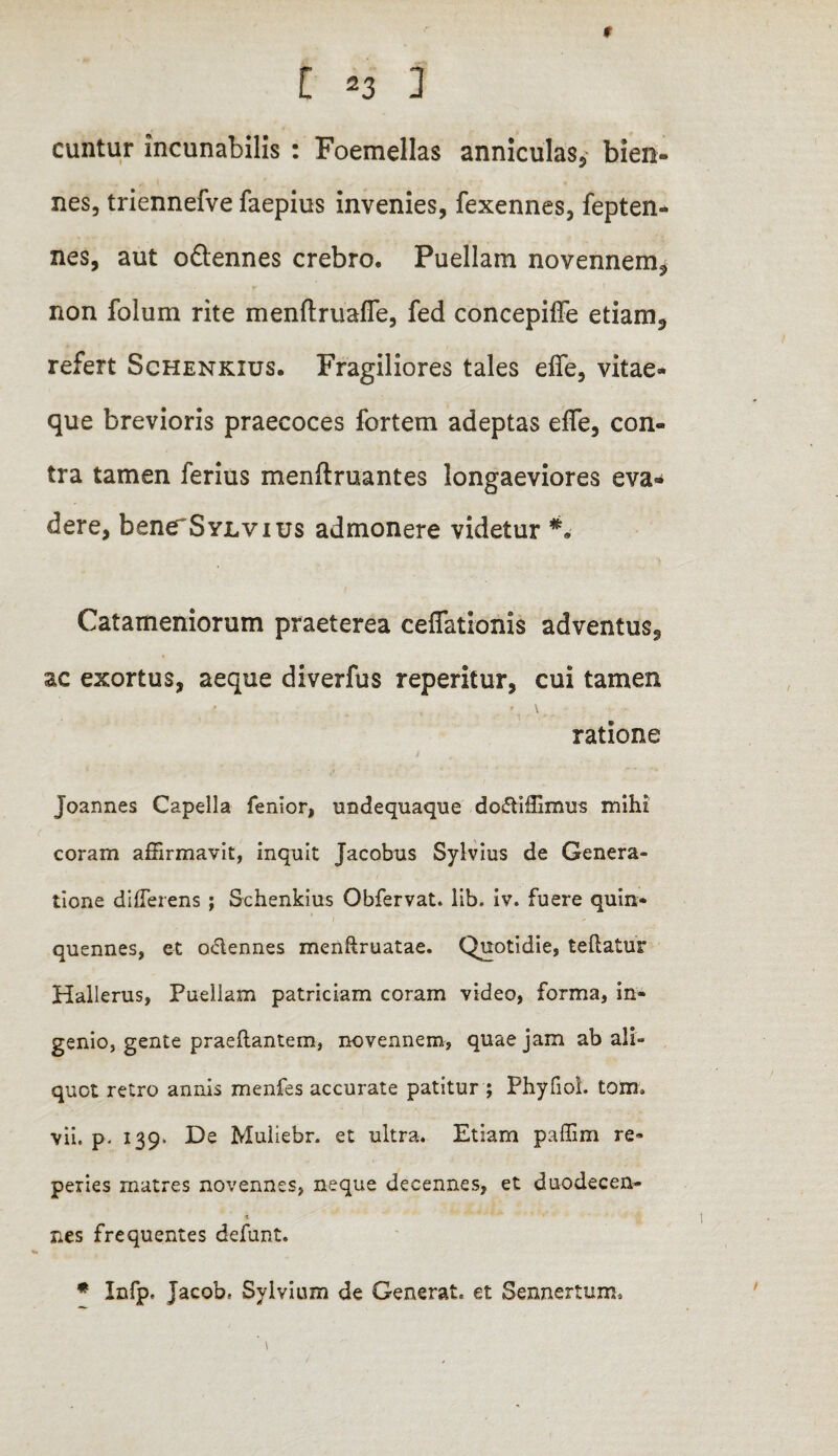 t [ 23 ] euntur incunabilis : Foemellas anniculas, bien¬ nes, triennefve faepius invenies, fexennes, fepten- nes, aut o&ennes crebro. Puellam novennem, non folum rite menftruafle, fed concepiffe etiam, refert Schenkius. Fragiliores tales efie, vitae¬ que brevioris praecoces fortem adeptas efle, con¬ tra tamen ferius menftruantes longaeviores eva¬ dere, benerSYLvius admonere videtur ** Catameniorum praeterea ceflationis adventus, ac exortus, aeque diverfus reperitur, cui tamen ratione Joannes Capella fenior, undequaque dofriffimus mihi coram affirmavit, inquit Jacobus Sylvius de Genera¬ tione differens ; Schenkius Obfervat. lib. iv. fuere quin¬ quennes, et oclennes menftruatae. Quotidie, teftatur Hallerus, Puellam patriciam coram video, forma, in¬ genio, gente praedantem, novennem, quae jam ab ali¬ quot retro annis menfes accurate patitur ; Phyfiol. tom* vii. p. 139. De Muliebr. et ultra. Etiam paffim re- peries matres novennes, neque decennes, et duodecen- < nes frequentes defunt. * Infp. jacob, Sylvium de Generat, et Sennertum.