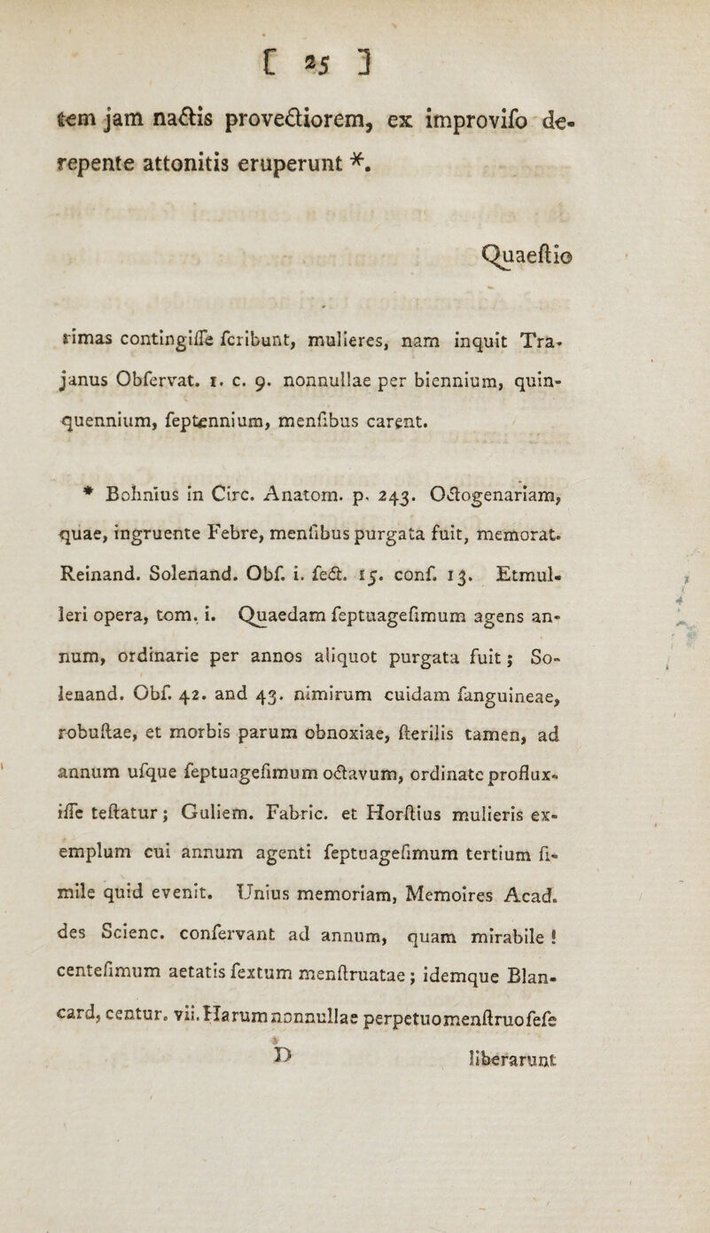 fcem jam na&is provediorem, ex improvifo de repente attonitis eruperunt *. Quaeftio rimas contingifTe fcribunt, mulieres, nam inquit Tra- janus Obfervat. 1. c. 9. nonnullae per biennium, quin» quennium, feptennium, menfibus carent. * Bohnius in Cire. Anato-m. p. 243. Octogenariam, quae, ingruente Febre, menfibus purgata fuit, memorat. Reinand. Solenand. Obf. i. fe&. 15. conf. 13. Etmul« leri opera, tom. i. Quaedam feptuagefimum agens an¬ num, ordinarie per annos aliquot purgata fuit; So¬ lenand. Obf. 42. and 43. nimirum cuidam fanguineae, robuftae, et morbis parum obnoxiae, fterilis tamen, ad annum ufque feptuagefimum o<ftavum, ordinate proflux- iffe teftatur; Guliem. Fabric. et Horftius mulieris ex¬ emplum cui annum agenti feptuagefimum tertium fi- mile quid evenit. Unius memoriam, Memoires Acad, des Scienc. confervant ad annum, quam mirabile ! centefimum aetatis fextum menflruatae; idemque Blan- card, centur* vii.f larum nonnullae perpetuomenftruofefe i D liberarunt