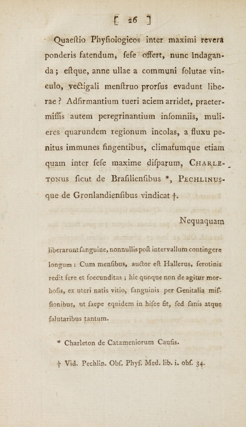 (luaeftiQ Phyfiologicos inter maximi revera ponderis fatendum, fefe offert, nunc indagan¬ da ; effque, anne ullae a communi folutae vin¬ culo, veGigali menftruo prorfus evadunt libe¬ rae ? Adfirmantium tueri aciem arridet, praeter- miffis autem peregrinantium infomniis, muli¬ eres quarundem regionum incolas, a fluxu pe¬ nitus immunes fingentibus, climatumque etiam quam inter fefe maxime difparum, Charle- tonus ficut de Brafilienfibus *, Pechlinus- que de Gronlandienfibus vindicat f. Nequaquam liberarunt/anguine, nonnullis po/l interyallum contingere Ionium : Cum menfibus, audior eft Hallerus, ferotinis o redit fere et foecunditas ; hic quoque non de agitur mor» bofis, ex uteri natis vitio, fanguinis per Genitalia mif~ fionibus, ut faepe equidem in hifce fit, fed fanis atque falutaribus tantum. * Charleton de Catameniorum Caufis. f Vid. Pechlin. Obf. Phyfi Med. lib. i. obf. 34. 1