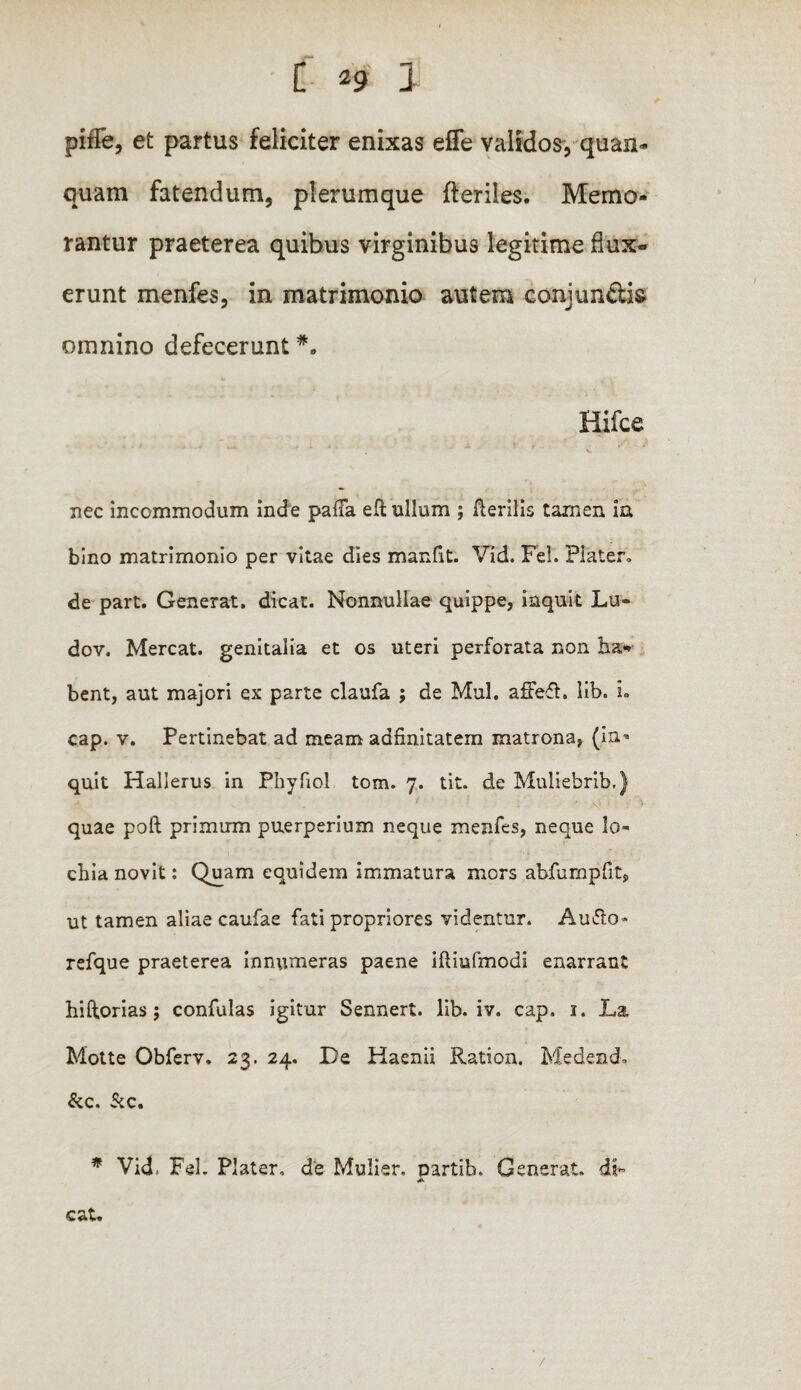 pifTe, et partus feliciter enixas effe validos, quan- quam fatendum, plerumque fteriles. Memo¬ rantur praeterea quibus virginibus legitime dux¬ erunt menfes, in matrimonio autem eonjun&is omnino defecerunt Hifce nec incommodum inde palla elt ullum ; Herilis tamen ia bino matrimonio per vitae dies manfit. Vid. Fel. Piater» de part. Generat, dicat. Nonnullae quippe, inquit Lu« dov. Mereat, genitalia et os uteri perforata non ha¬ bent, aut majori ex parte claufa ; de Mul. affeft. lib» i» cap. v. Pertinebat ad meam adfinitatem matrona, (in¬ quit Hallerus in Phy fio! tom. 7. tit. de Muliebrib.) quae poft primum puerperium neque menfes, neque lo- chia novit: Quam equidem immatura mors abfurapfit, ut tamen aliae caufae fati propriores videntur. Audo* refque praeterea innumeras paene iftiufmodi enarrant hi Horias; confulas igitur Sennert. lib. iv. cap, 1. La Motte Obferv, 23. 24. De Haenii Ration. Medendo &c. Sic, * Vid, Fel. Plater. de Mulier. Dartib. Generat. dF cat. /