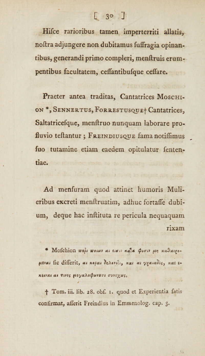 C 3® J Hifce rarioribus tamen imperterriti allatis* noftra adjungere non dubitamus fuffragia opinan¬ tibus, generandi primo compleri, menftruis erum¬ pentibus facultatem, ceffantibufque ceflare. Praeter antea traditas. Cantatrices Moschi- on *, Sennertus, FoRRESTusquEf Cantatrices, Saltatricefque, menftruo nunquam laborare pro¬ fluvio teflantur ; Freindiusque fama notiflimus fuo tutamine etiam eaedem opitulatur fenten- tiae. Ad menfuram quod attinet humoris Muli¬ eribus excreti menftruatim, adhuc fortaffe dubi¬ um, deque hac inftituta re pericula nequaquam rixam * Mofchion zrtjb tsuuv xi un-v kx[x (p^criv ftq xx^xi^o- ftgvcti fic difierit, eu xocxt eu y^xix\g} xxi g* xitvxt ou Tiyig {tiyxhoCp&ivigG-i <rvv * / + Tom. iii. lib. 28. obi' 1. quod et Experientia fatis