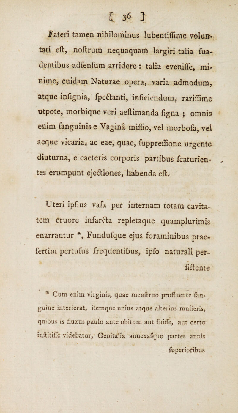 Fateri tamen nihilominus lubentiffime voluti- tati eft, noftrum nequaquam largiri talia fua- dentibus adfenfum arridere : talia evenifle, mi¬ nime, cuidam Naturae opera, varia admodum, atque infignia, fpe&anti, inficiendum, rariffime u-tpote, morbique veri aeftimanda figna ; omnis enim fanguinis e Vagina miffio, vel morbofa, vel aeque vicaria, ac eae, quae, fuppreflione urgente diuturna, e caeteris corporis partibus fcaturien- tes erumpunt ejedtiones, habenda eft» * • Uteri ipfius vafa per internam totam cavita¬ tem cruore infarcta repletaque quamplurimis enarrantur *, Fundufque ejus foraminibus prae- fertim pertufus frequentibus, ipfo naturali per» (i flente * Cum enim virginis, quae menftruo profluente fan* guine interierat, itemque unius atque alterius mulieris, quibus is fluxus paulo ante obitum aut fu i fle, aut certo inftitifle videbatur, Genitalia annexafque partes annis % fuperioribus