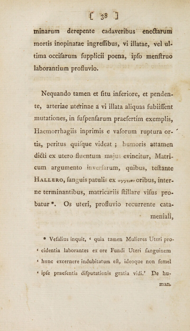 * *■ » . c . - _ ^ minarum derepente cadaveribus ene&arum mortis inopinatae ingrefiibus, vi illatae, vel ul¬ tima occifarum fupplicii poena, ipfo menftruo laborantium profluvio. Nequando tamen et fitu inferiore, et penden¬ te, arteriae uterinae a vi illata aliquas fubiiflfent mutationes, in fufpenfarum praefertim exemplis, Haemorrhagiis inprimis e vaforum ruptura or- ' tis, peritus qui'que videat ; humoris attamen di£ti ex utero fluentum maius evincitur, Matri¬ cum argumento invesfarum, quibus, teftante Hallero, fanguis patulis ex xyytian oribus, inter¬ ne terminantibus, matricariis ftillare vifus pro¬ batur *. Os uteri, profluvio recurrente cata- meniali, * Vefalius inquit, ‘ quia tamen Mulieres Uteri pro- ‘ cidentia laborantes ex ore Fundi Uteri fanguinem ‘ hunc excernere indubitatum eft, ideoque non femel • ipie praefentis difputationis gratia vidi.’ De hu- maa. 1