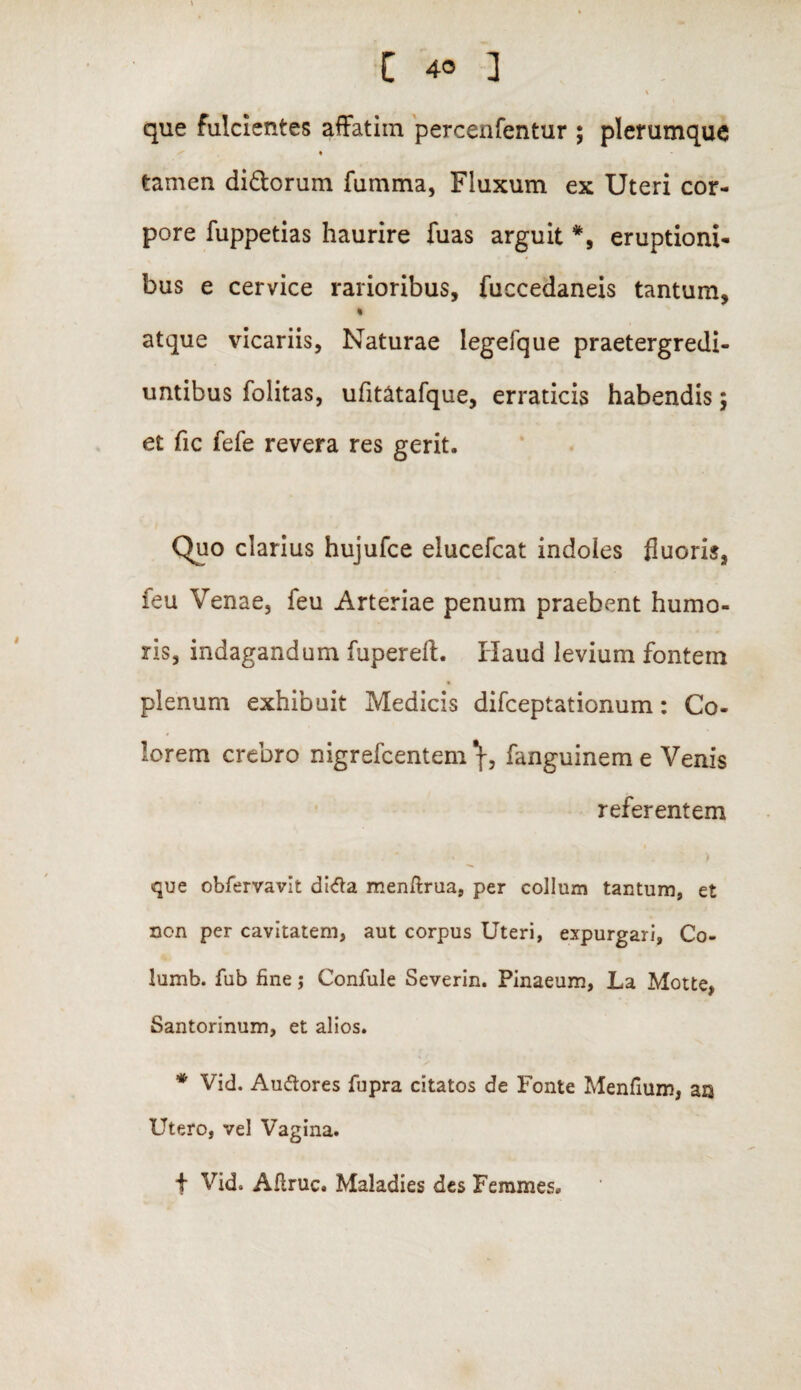 que fulcientes affatim percenfentur ; plerumque ♦ tamen di&orum fumma, Fluxum ex Uteri cor¬ pore fuppetias haurire fuas arguit *, eruptioni¬ bus e cervice rarioribus, fuccedaneis tantum, « atque vicariis, Naturae legefque praetergredi- untibus folitas, ufitatafque, erraticis habendis; et fic fefe revera res gerit. Quo clarius hujufce elucefcat indoles fluoris, feu Venae, feu Arteriae penum praebent humo¬ ris, indagandum fupereft. Haud levium fontem plenum exhibuit Medicis difceptationum: Co¬ lorem crebro nigrefcentem fanguinem e Venis referentem > que obfervavit di&a menftrua, per collum tantum, et non per cavitatem, aut corpus Uteri, expurgari, Co- lumb. fub fine j Confule Severin. Pinaeum, La Motte, Santorinum, et alios. * Vid. Au&ores fupra citatos de Fonte Menfium, ars Utero, vel Vagina. f Vid. Aflruc. Maladies des Femmes.