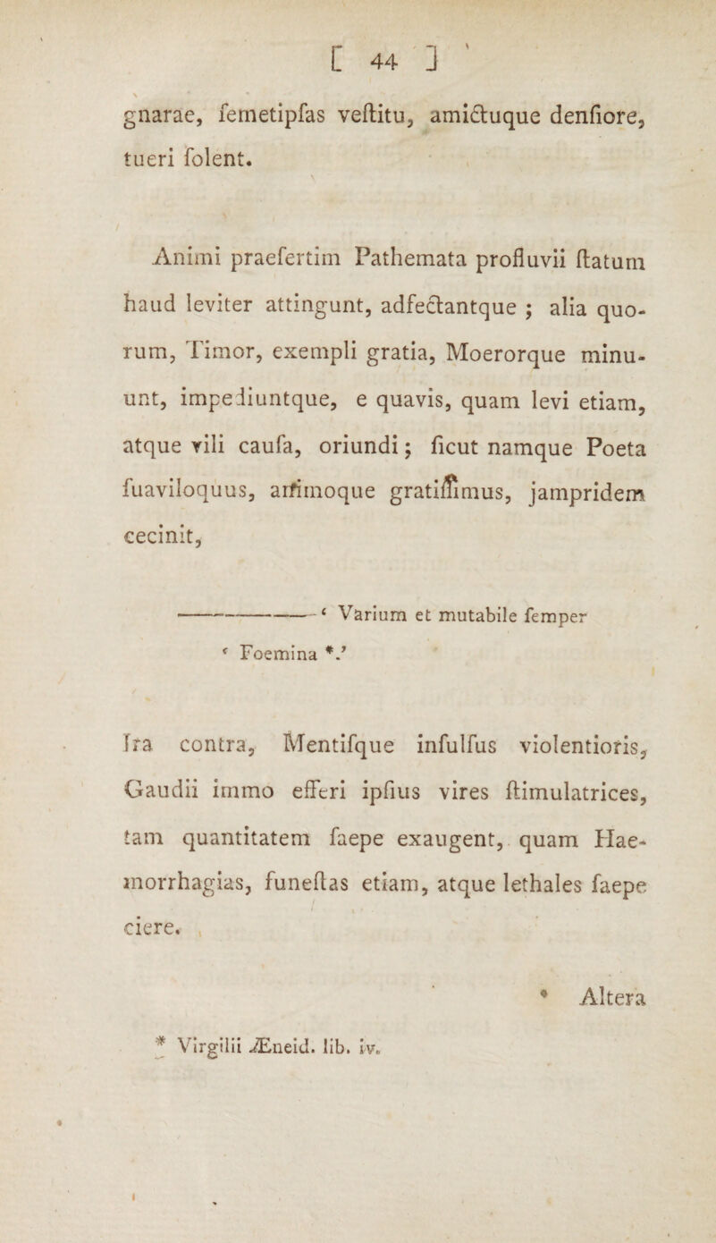 \ * gnarae, fernetipfas veftitu, ami&uque denfiore, tueri folent. Animi praefertim Pathemata profluvii flatum haud leviter attingunt, adfeclantque ; alia quo¬ rum, Timor, exempli gratia, Moerorque minu¬ unt, impediuntque, e quavis, quam levi etiam, atque vili caufa, oriundi; ficut namque Poeta fuaviloquus, arfimoque gratimmus, jainpridem cecinit, ---< Varium et mutabile femper * Foemina Ira contra, Mentifque infulfus violentioris, Gaudii immo efferi ipfius vires ftimulatrices, tam quantitatem faepe exaugent, quam Hae- inorrhagias, funeflas etiam, atque lethales faepe ciere. * Altera * Virgiiii JEneid. lib. w. i