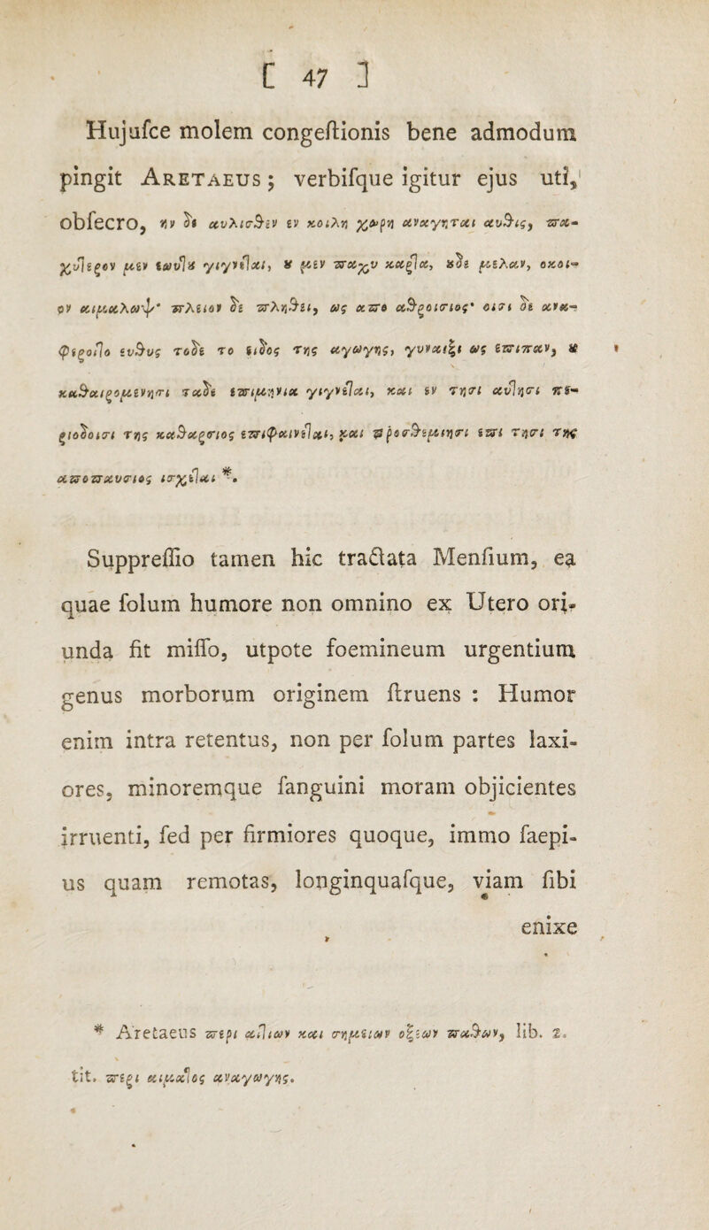 Hujufce molem congeftionis bene admodum pingit Aretaeus ; verbifque igitur ejus uti, obfecro, *jv is ev xvxynrut ccu^ig, -zrx- ftvisgov ptiv tavla ytyvtlx/, x f6£V 7rx%v xx£\a, ts^i [zshav, axa<» ov xtftxXar^/* -nMiov £2 «tAjj^2<, ug xzre aSpoitriog' oi7i d« xf*s-° Qi^oflo iv&vg T6^£ TO i^og rvig xyayqg, yvvxifct wg £sr<7r®ev, # » xtt&cti^oLUvqm Tcc^e varipyux yiyyflxt) kxi sv Tjjtr; xvhjcrt %%• t>iol)oi<rt rqg xxB-x^rtog i7?i<pxtVi]%i, >cxi & per&tptnn iui T%r: rytf dViOZTXVeiog tcr%ilxi *• Suppreflio tamen hic traQata Menfium, ea quae foluin humore non omnino ex Utero ori¬ unda fit miffo, utpote foemineum urgentium genus morborum originem flruens : Humor enim intra retentus, non per folum partes laxi¬ ores, minoremque fanguini moram objicientes irruenti, fed per firmiores quoque, ininio faepi- us quam remotas, longinquafque, viam fibi enixe * Aretaeus zc2p/ xflixy kxi cmptiap o^tuv TrxSavy lib. i* \ tit, sr£g< xiftxlog xvxyayvig.