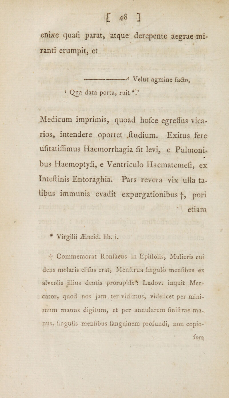 enixe quafi parat, atque derepente aegrae mi¬ ranti erumpit, et ----1 yelut agmine fa&o, c Qua data porta, ruit V Medicum imprimis, quoad hofce egreflus vica¬ rios, intendere oportet itudium. Exitus fere ufitatifiimus Haemorrhagia ht levi, e Pulrnoni- bus Haemoptyfi, e Ventriculo Haematenieli, ex Inteftinis Entoraghia. Pars revera vix ulla ta¬ libus immunis evadit expurgationibus f, pori etiam * Virgilii iEneid. lib. i. f Commemorat Ronfaeus in Epiftolis, Mulieris cui defis molaris elifus erat, Menftrua fingulis menfibus ex alveolis illius dentis prorupiRe^ Ludov. inquit Mer- N cator, quod nos jam ter vidimus, videlicet per mini- mnm manus digitum, et per annularem fniftrae ma¬ nus, fingulis menfibus fanguinem profundi, non copio- furo