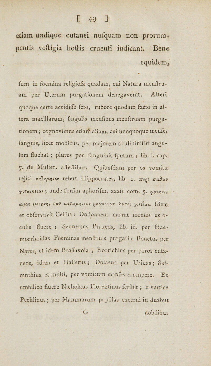 etiam undique cutanei nufquam non prorum¬ pentis veftigia hoflis cruenti indicant. Bene equidem* fum in foemina religiofa quadam, cui Natura menflru- f am per Uterum purgationem denegaverat. Alteri quoque certe accidiffe fcio, rubore quodam fado in al¬ tera maxillarum, fmgulis menfibus menftruam purga¬ tionem ; cognovimus etiam aliam, cui unoquoque menie, fanguis, licet modicus, per majorem oculi fmiftri angu¬ lum fluebat ; plures per fanguinis fputum ; lib. i. cap. 7. de Mulier, affectibus, Quibufdarn per os vomitu rejici ycoZlxpyin» refert Hippocrates, lib. 1. zrxbm \ yvveuKuaiv; unde forfan aphorifm. xxxii. com. 5. yvvxrxi eupct ipzxTYl} fav v-XTxf.in'Uav £xyovr&v Xvtrog ytvilxi- Idem et obfervavit Celfus : Dodonaeus narrat menfes ex o- 1 culis fluere ; Sennertus Praxeos, lib. ili. per Hae* morrlioidas Foeminas mendruis purgari ; Eonetus per Nares, et idem BrafTavola ; Borrichius per poros cuta¬ neos, idem et Hallerus; Dolaeus per Uiiaasj Sal- muthius et multi, per vomitum menfes erumpere. Ex umbilico fluere Nicholaus Florentinus Fer ibit ; e vertice Pechlinus; per Mammarum papillas excerni in duabus G nobilibus