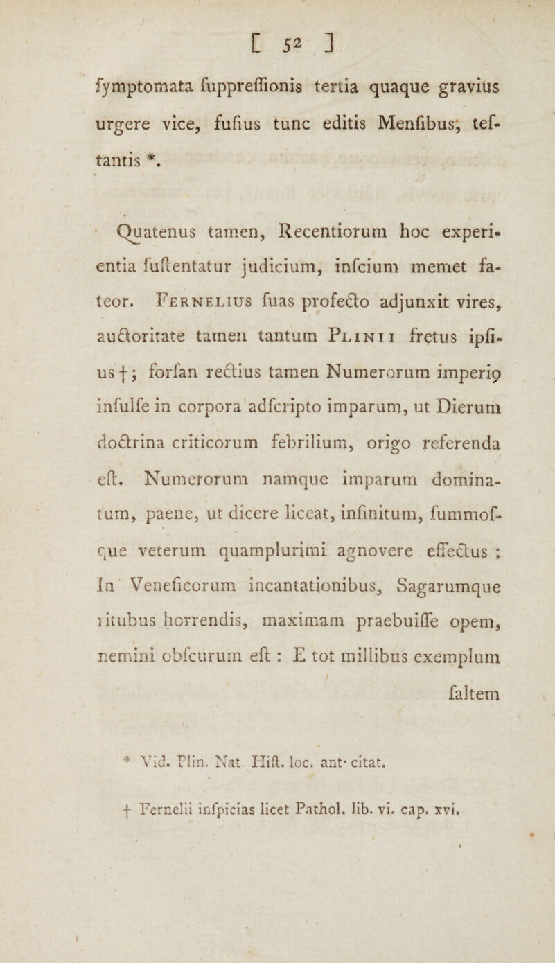 fymptomata fuppreflionis tertia quaque gravius urgere vice, fufius tunc editis Menfibus, tef- tantis *. Quatenus tamen, Recentiorum hoc experi* entia fuflentatur judicium, infcium memet fa¬ teor. Fernelius fuas profecio adjunxit vires, au&oritate tamen tantum Plinii fretus ipfi- usf; forfan redius tamen Numerorum imperip infulfe in corpora adfcripto imparum, ut Dierum doQrina criticorum febrilium, origo referenda * eft. Numerorum namque imparum domina¬ tum, paene, ut dicere liceat, infinitum, fummof- que veterum quamplurimi agnovere effedus ; In Veneficorum incantationibus. Sagarumque litubus horrendis, maximam praebuiffe opem, nemini obfcurum eft : E tot millibus exemplum 1 faltem * Vid. Plin. Nat- Hift. loc. ant* citat. ■f Fernelii infpicias licet Pathol. lib. vi. cap. xvi. 1