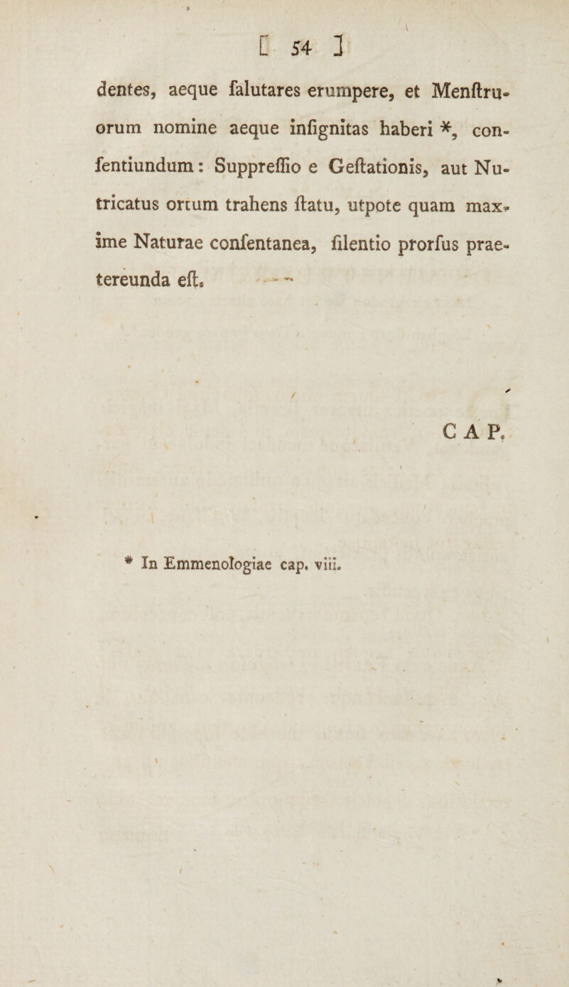 9 [ 54 3 dentes, aeque falutares erumpere, et Menftru- orum nomine aeque infignitas haberi *, con- fentiundum: Suppreflio e Geftationis, aut Nu¬ tricatus ortum trahens flatu, utpote quam max* ime Naturae confentanea, filentio prorfus prae¬ tereunda eft. C APe