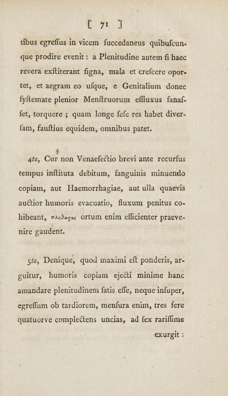 tibus egrefius in vicem fuccedaneus quibufcun- que prodire evenit: a Plenitudine autem fi haec revera exftiterant figna, mala et crefcere opor¬ tet, et aegram eo ufque, e Genitalium donec fyftemate plenior Menflruorum effluxus fanaf- fet, torquere ; quam longe fefe res habet diver- fam, fauftius equidem, omnibus patet. 4 ' 9 4to9 Cur non Venaefedio brevi ante recurfus tempus inftituta debitum, fanguinis minuendo copiam, aut Haemorrhagiae, aut ulla quaevis audior humoris evacuatio, fluxum penitus co¬ hibeant, ortum enim efficienter praeve¬ nire gaudent. 5/«?, Denique, quod maximi efl ponderis, ar¬ guitur, humoris copiam ejedi minime hanc amandare plenitudinem fatis efle, neque infuper, egreflum ob tardiorem, menfura enim, tres fere quatuorve compledens uncias, ad fex rariflime exurgit;