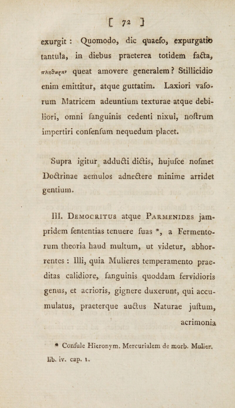 [ 7* 1 exurglt : Quomodo, dic quaefo, expurgatio tantula, in diebus praeterea totidem fada, queat amovere generalem? Stillicidio enim emittitur, atque guttatim. Laxiori vafo* rum Matricem adeuntium texturae atque debi¬ liori, omni fanguinis cedenti nixui, noftrum impertiri confenfum nequedum placet. ' ;. i ‘‘ Supra igitur addudi didis, hujufce nofmet Dodrinae aemulos adnedere minime arridet gentium. III. Democritus atque Parmenides jam- pridem fententias tenuere fuas *, a Fermento¬ rum theoria haud multum, ut videtur, abhor¬ rentes : Illi, quia Mulieres temperamento prae¬ ditas calidiore, fanguinis quoddam fervidioris genus, et acrioris, gignere duxerunt, qui accu¬ mulatus, praeterque audus Naturae juftum, acrimonia * Confule Hieronvm. Mercurialem de morb- Mulier, lib. iv. cap. l.