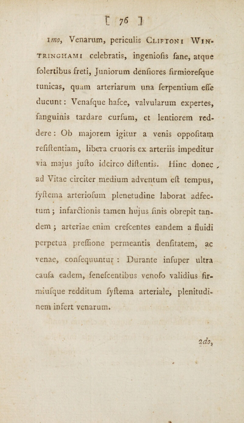 i?no> Venarum, periculis Cliftoni Wik- tringhami celebratis, ingeniofis fane, atque folertibus freti, Juniorum denfiores firmiorefque tunicas, quam arteriarum una ferpentium ede ducunt: Venafque hafce, valvularum expertes, fanguinis tardare curfum, et lentiorem red¬ dere : Ob majorem igitur a venis oppofitarpi refidentiam, libera cruoris ex arteriis impeditur via majus jufto idcirco didentis. Hinc donec ad Vitae circiter medium adventum ed tempus, fyftema arteriofum plenetudine laborat adfec- tum ; infardionis tamen hujus finis obrepit tan¬ dem ; arteriae enim crefcentes eandem a fluidi perpetua preflione permeantis denfitatem, ac venae, confequuntur : Durante infuper ultra caufa eadem, fenefcentibus venofo validius fir- miufque redditum fydema arteriale, plenitudi¬ nem infert venarum.