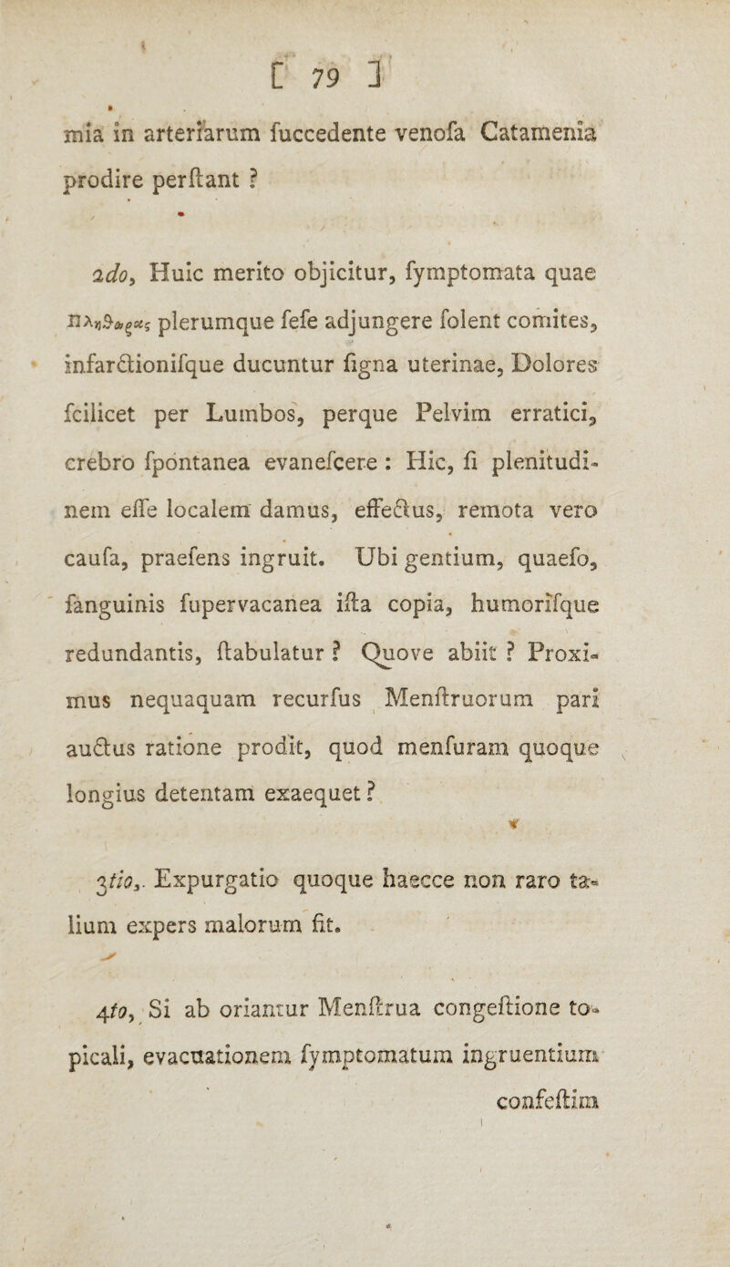 mia in arteriarum fuccedente venofa Catamenia prodire perflant ? o,do> Huic merito objicitur, fymptomata quae haplerumque fefe adjungere folent comites, infar&ionifque ducuntur figna uterinae, Dolores fcilicet per Lumbos, perque Pelvim erratici, crebro fpontanea evanefcere : Hic, fi plenitudi¬ nem efTe localem damus, effe&us, remota vera caufa, praefens ingruit. Ubi gentium, quaefb, fanguinis fupervacanea ifla copia, humorifque redundantis, flabulatur ? Quove abiit ? Proxi» mus nequaquam recurfus Menllruorum pari au&us ratione prodit, quod menfuram quoque longius detentam exaequet ? * 3tios. Expurgatio quoque haecce non raro ta¬ lium expers malorum fit. 4to> Si ab oriantur Menftrua congeftione to» picali, evacuationem fymptomatum ingruentium confeftim