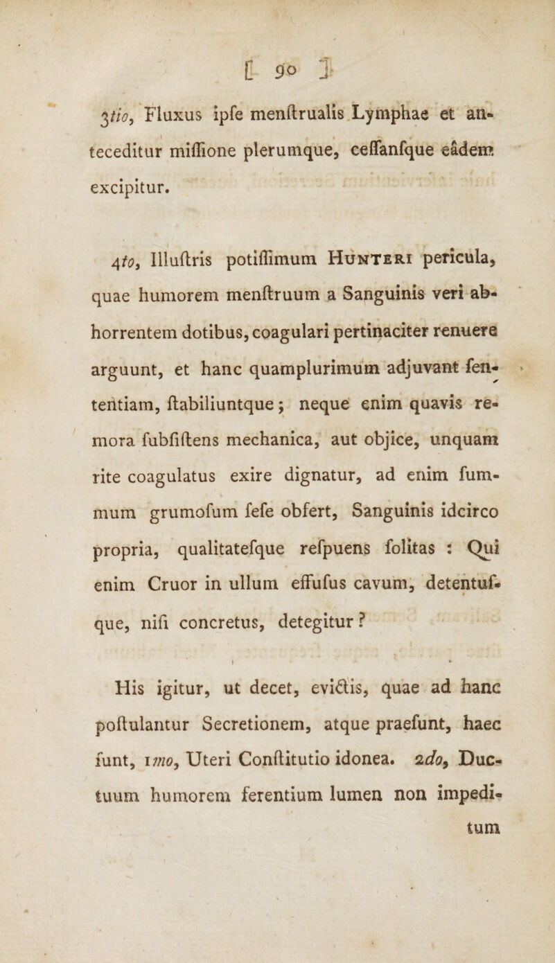 3tio9 Fluxus ipfe menftrualis Lymphae et an* teceditur miffione plerumque, ceffanfque eadem excipitur. 4to, llluflris potiflimum Hunteri pericula, quae humorem menftruum a Sanguinis veri ab¬ horrentem dotibus, coagulari pertinaciter renuere arguunt, et hanc quamplurimum adjuvant fen- tentiam, ftabiliuntque; neque enim quavis re- mora fubfiftens mechanica, aut objice, unquam rite coagulatus exire dignatur, ad enim fum- mum grumofum fefe obfert, Sanguinis idcirco propria, qualitatefque refpuens folitas : Qui enim Cruor in ullum effufus cavum, detentuf- que, nifi concretus, detegitur ? » * His igitur, ut decet, evidis, quae ad hanc poftulantur Secretionem, atque praefunt, haec funt, imo9 Uteri Conftitutio idonea. 2do9 Duc¬ tuum humorem ferentium lumen non impedi¬ tum