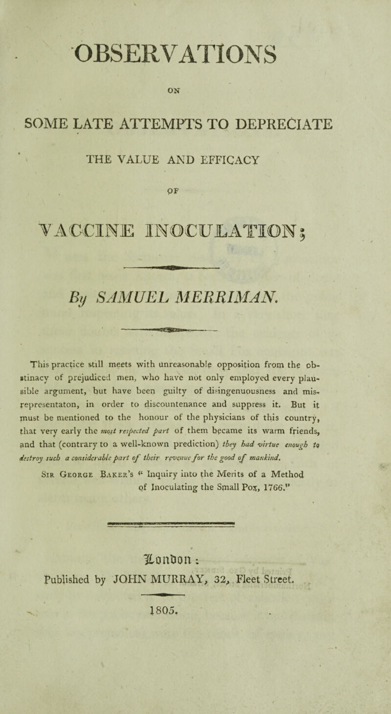 OBSERVATIONS ON SOME LATE ATTEMPTS TO DEPRECIATE * THE VALUE AND EFFICACY QF % SAMUEL MERRIMAN. This practice still meets with unreasonable opposition from the ob¬ stinacy of prejudiced men, who have not only employed every plau¬ sible argument, but have been guilty of disingenuousness and mis- representaton, in order to discountenance and suppress it. But it must be mentioned to the honour of the physicians of this country, that very early the most respected part of them became its warm friends, and that (contrary to a well-known prediction) they had virtue enough to destroy such a considerable part of their revenue for the good of mankind. Sir George Baker’s <£ Inquiry into the Merits of a Method of Inoculating the Small Poif, 1766.” Hondon: Published by JOHN MURRAY, 32, Fleet Street. 1805.