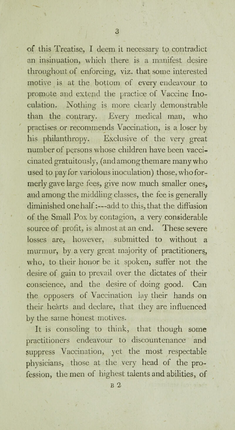 / 3 of this Treatise, I deem it necessary to contradict an insinuation, which there is a manifest desire throughout of enforcing, viz. that some interested motive is at the bottom of every endeavour to promote and extend the practice of Vaccine Ino¬ culation. Nothing is more clearly demonstrable than the contrary. Every medical man, who practises or recommends Vaccination, is a loser by his philanthropy. Exclusive of the very great number of persons whose children have been vacci- cinated gratuitously, (and among them are many who used to pay for variolous inoculation) those, who for¬ merly gave large fees, give now much smaller ones, and among the middling classes, the fee is generally diminished one halfadd to this, that the diffusion of the Small Pox by contagion, a very considerable source of profit, is almost at an end. These severe losses are, however, submitted to without a murmur, by a very great majority of practitioners, who, to their honor be it spoken, suffer not the desire of gain to prevail over the dictates of their conscience, and the desire of doing good. Can the opposers of Vaccination lay their hands on their hearts and declare, that they are influenced by the same honest motives. It is consoling to think, that though some practitioners endeavour to discountenance and suppress Vaccination, yet the most respectable physicians, those at the very head of the pro¬ fession, the men of highest talents and abilities, of