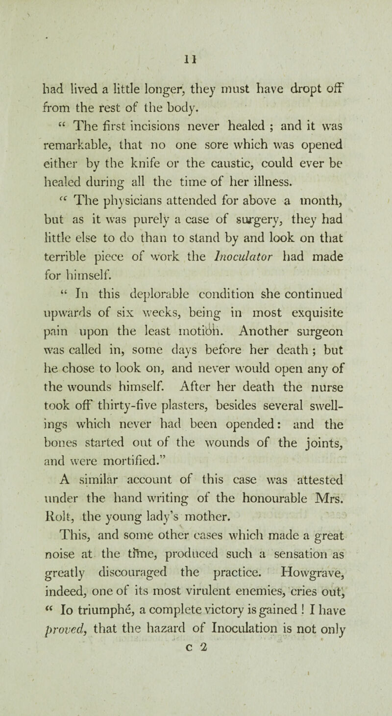 bad lived a little longer, they must have dropt off from the rest of the body. C£ The first incisions never healed ; and it was remarkable, that no one sore which was opened either bv the knife or the caustic, could ever be y y healed during all the time of her illness. f<r The physicians attended for above a month, but as it was purely a case of surgery, they had little else to do than to stand by and look on that terrible piece of work the Inoculator had made for himself. “ In this deplorable condition she continued upwards of six weeks, being in most exquisite pain upon the least motion. Another surgeon was called in, some days before her death ; but he chose to look on, and never would open any of the wounds himself. After her death the nurse took off thirty-five plasters, besides several swell¬ ings which never had been opended: and the bones started out of the wounds of the joints, and were mortified.” A similar account of this case was attested under the hand writing of the honourable Mrs. Rolt, the young lady’s mother. This, and some other cases which made a great noise at the time, produced such a sensation as greatly discouraged the practice. Howgrave, indeed, one of its most virulent enemies, cries out, “ Io triumphe, a complete victory is gained ! I have proved, that the hazard of Inoculation is not only c 2