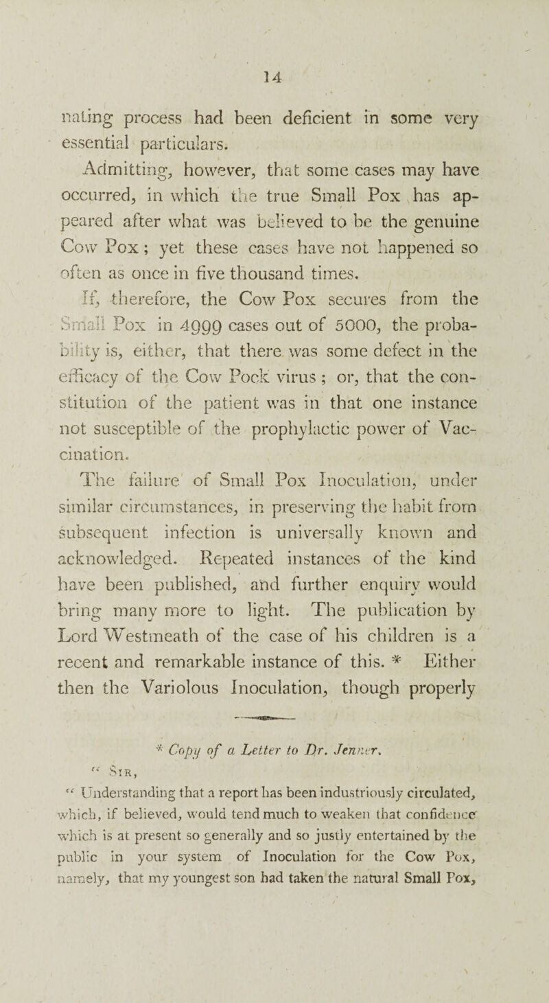 nating process hacl been deficient in some very essential particulars. Admitting, however, that some cases may have occurred, in which the true Small Pox has ap¬ peared after what was believed to be the genuine Cow Pox; yet these cases have not happened so often as once in five thousand times. If, therefore, the Cow Pox secures from the Small Pox in 4999 cases out of 5000, the proba¬ bility is, either, that there was some defect in the efficacy of the Cow Pock virus ; or, that the con¬ stitution of the patient was in that one instance not susceptible of the prophylactic power of Vac¬ cination. The failure of Small Pox Inoculation, under similar circumstances, in preserving the habit from subsequent infection is universally known and acknowledged. Repeated instances of the kind have been published, and further enquiry would bring many more to light. The publication by Lord Westmeath of the case of his children is a * recent and remarkable instance of this. * Either then the Variolous Inoculation, though properly * Copy of a Letter to Dr. Jenner.  Sir, “ Understanding that a report has been industriously circulated, which, if believed, would tend much to weaken that confidence which is at present so generally and so justly entertained by the public in your system of Inoculation for the Cow Pox, namely, that my youngest son had taken the natural Small Pox, \