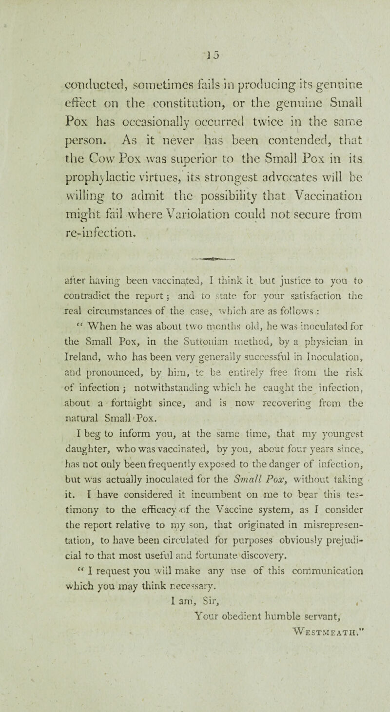 conducted, sometimes fails in producing its genuine effect on the constitution, or the genuine Small Pox has occasionally occurred twice in the same person. As it never has been contended, that the Cow Pox was superior to the Small Pox in its A prophylactic virtues, its strongest advocates will be willing to admit the possibility that Vaccination might fail where Variolation could not secure from re-infection. after having been vaccinated, I think it but justice to you to contradict the report; and to state for your satisfaction the real circumstances of the case, which are as follows : “ When he was about two months old, he was inoculated for the Small Pox, in the Suttonian method, by a physician in Ireland, who has been very generally successful in Inoculation, and pronounced, by him, tc be entirely free from the risk of infection j notwithstanding which he caught the infection, about a fortnight since, and is now recovering from the natural Small Pox. I beg to inform you, at the same time, that my youngest daughter, who was vaccinated, by you, about four years since, has not only been frequently exposed to the danger of infection, but was actually inoculated for the Small Pox, without taking it. I have considered it incumbent on me to bear this tes¬ timony to the efficacy-of the Vaccine system, as I consider the report relative to my son, that originated in misrepresen¬ tation, to have been circulated for purposes obviously prejudi¬ cial to that most useful and fortunate, discovery. “ I request you will make any use of this communication which you may think necessary. I am. Sir, , Your obedient humble servant. Westmeath.