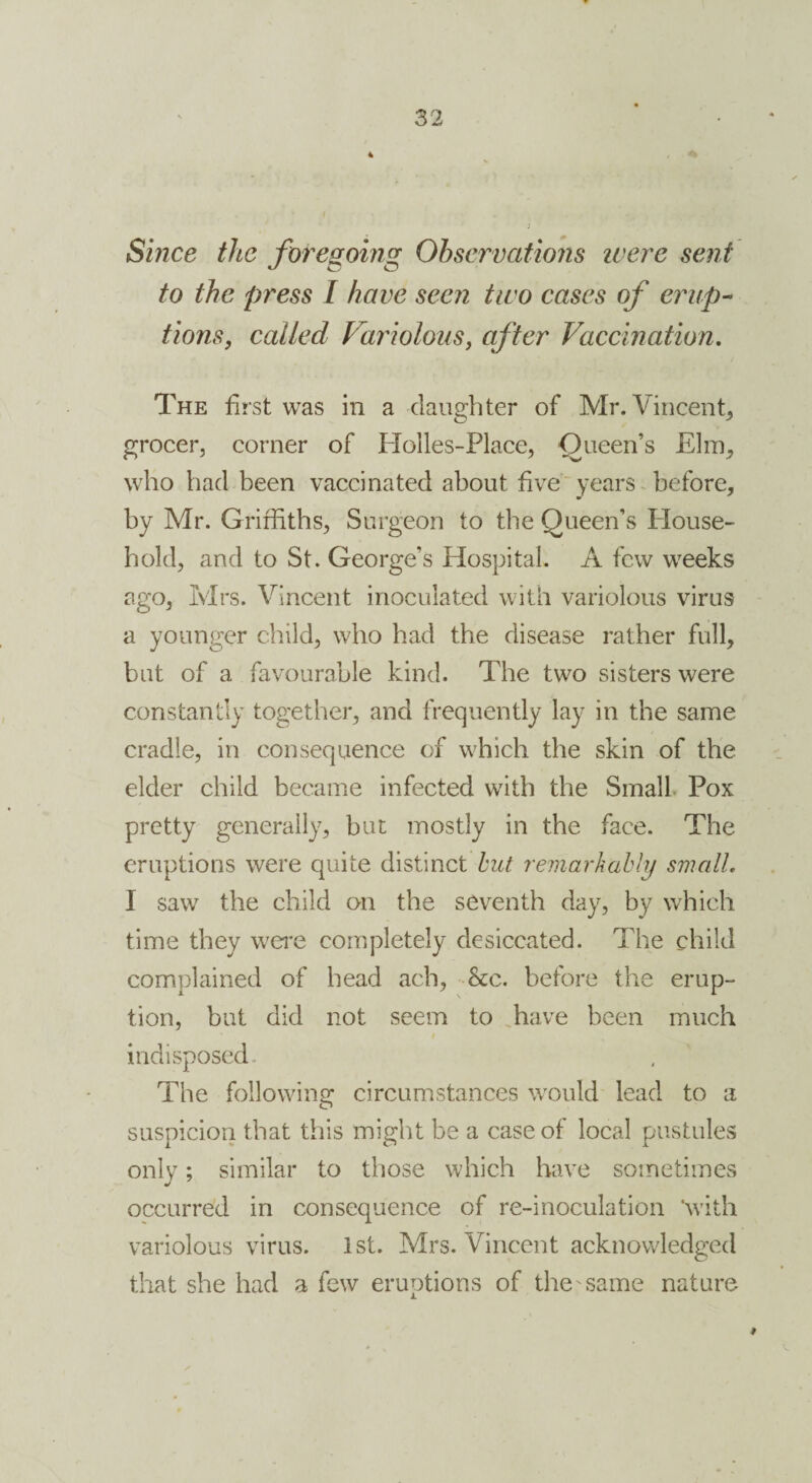 Since the foregoing Observations were sent to the press I have seen two cases of erup¬ tions, called Variolous, after Vaccination. The first was in a daughter of Mr. Vincent, grocer, corner of Holles-Place, Queen’s Elm, who had been vaccinated about five years before, by Mr. Griffiths, Surgeon to the Queen’s House¬ hold, and to St. George’s Hospital. A few weeks ago, Mrs. Vincent inoculated with variolous virus a younger child, who had the disease rather full, but of a favourable kind. The two sisters were constantly together, and frequently lay in the same cradle, in consequence of which the skin of the elder child became infected with the Small Pox pretty generally, but mostly in the face. The eruptions were quite distinct but remarkably small, I saw the child on the seventh day, by which time they were completely desiccated. The child complained of head ach, &c. before the erup¬ tion, but did not seem to have been much indisposed. The following circumstances would lead to a suspicion that this might be a case of local pustules only; similar to those which have sometimes occurred in consequence of re-inoculation 'with variolous virus. 1st. Mrs. Vincent acknowledged that she had a few eruptions of the'Same nature #