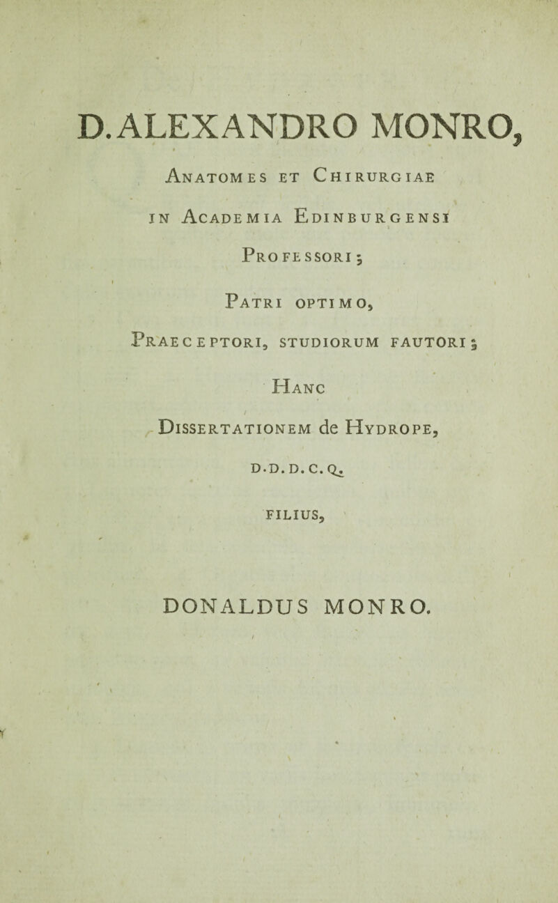 D. ALEXANDRO MONRO, « Anatomes et Chirurgiae in Academia Edinburgensi 3 Pro fessori ^ » i Patri optimo. Praeceptori, studiorum fautori 5 Hanc / Dissertationem de Hydrope, D-D. D. C. Q_. FILIUS, DONALDUS MONRO.