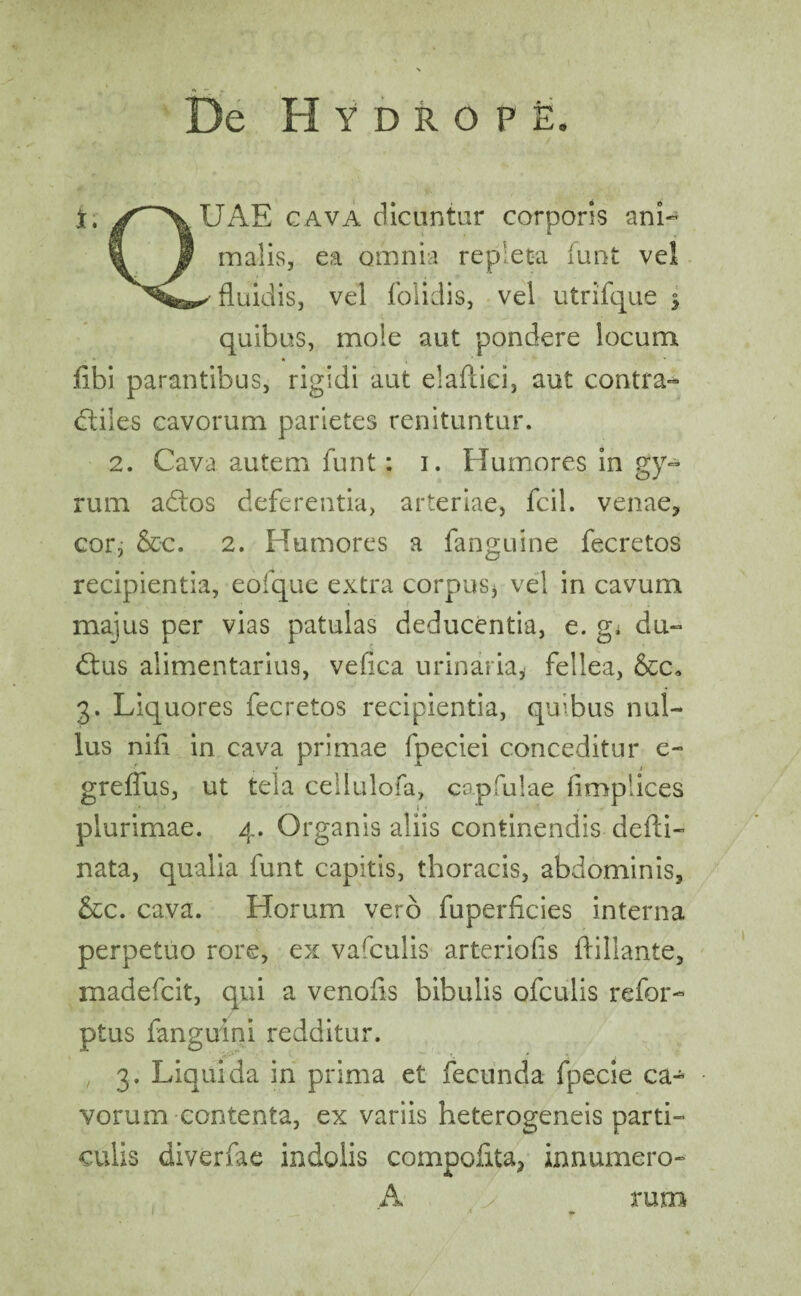 t, /^\UAE cava dicuntur corporis ani- i f malis, ea omnia repleta (unt ve! fluidis, vel folidis, vel utrifque $ quibus, mole aut pondere locum k , * fibi parantibus, rigidi aut elaftici, aut contra- (Siles cavorum parietes renituntur. 2. Cava autem funt: i. Humores in gy¬ rum adtos deferentia, arteriae, fcil. venae* cor; &c. 2. Humores a fanguine fecretos recipientia, eofque extra corpus* vel in cavum majus per vias patulas deducentia, e. g; du- dtus alimentarius, vefica urinaria, fellea, &c. 3. Liquores fecretos recipientia, quibus nul¬ lus nifi in cava primae fpeciei conceditur e- greffus, ut tela cellulofa, capfulae flmplices plurimae. 4. Organis aliis continendis defli- nata, qualia funt capitis, thoracis, abdominis, &c. cava. Horum vero fuperficies interna perpetuo rore, ex vafculis arteriofis flillante, madefcit, qui a venofls bibulis ofculis refor- ptus fanguini redditur. , 3. Liquida in prima et fecunda fpecie ca¬ vorum contenta, ex variis heterogeneis parti- culis diverfae indolis compofita* innumero- A > rum