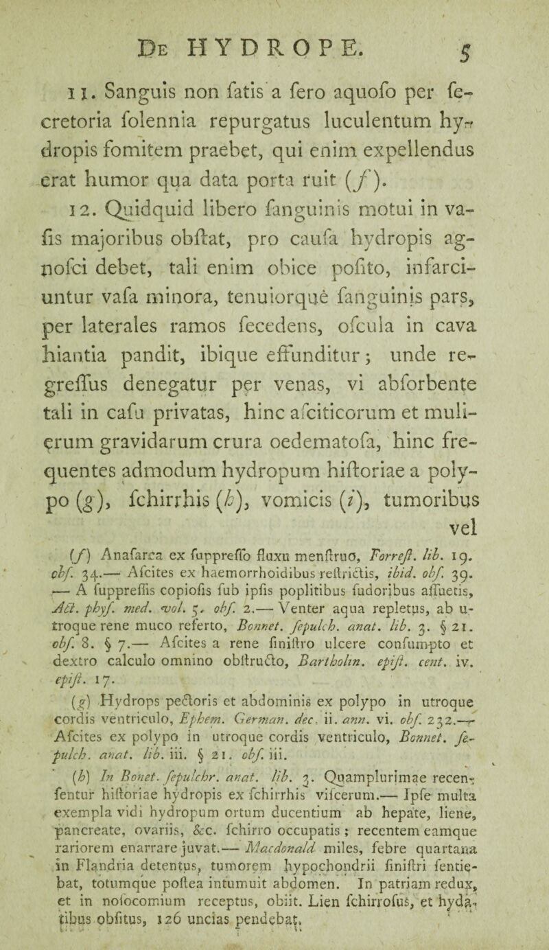 11. Sanguis non fatis a fero aquofo per fe- cretoria folennia repurgatus luculentum hy¬ dropis fomitem praebet, qui enim expellendus erat humor qua data porta ruit (j'). 12. Quidquid libero fanguinis motui in va- fis majoribus obflat, pro caufa hydropis ag- nolci debet, tali enim obice pofito, infarci¬ untur vafa minora, tenuiorque fanguinis pars, per laterales ramos fecedens, ofcula in cava hiantia pandit, ibique effunditur; unde re- greffus denegatur per venas, vi abforbente tali in cafu privatas, hinc afciticorum et muli¬ erum gravidarum crura oedematofa, hinc fre¬ quentes admodum hydropum hiftoriae a poly- po (g), fchirrhis (£), vomicis (/), tumoribus vel (f) Anafarca ex fuppreffo fluxu menflruo, Borrefl. lib. 19. clf. 34.— Afcites ex haemorrhoidibus reftrictis, ibid. obf. 39. — A fuppreflis copiofis fub ipfls poplitibus fudoribus afluetis. Adi. phy/, med. *vol. 5. obf. 2.— Venter aqua repletps, ab u- troque rene muco referto, Bcnnet. fepulcb. anat. lib. 3. §21. obf 8. § 7.— Afcites a rene finiftro ulcere confumpto et dextro calculo omnino obitrudto, Bartholin. epift. cent. iv. epiji. 17. (g) Hydrops pe£loris et abdominis ex polypo in utroque cordis ventriculo, Ephem. German. dec. ii. ann. vi. obf 232.—— Afcites ex polypo in utroque cordis ventriculo, Bonnet. fe- pulcb. anat. lib. iii. § 21. obf. iii. (b) In Bonet. fepulchr. anat. lib. 3. Quamplurimae recen- fentur hiftoriae hydropis ex fchirrhis vifcerum.— Ipfe multa exempla vidi hydropum ortum ducentium ab hepate, liene, pancreate, ovariis, Scc. fchirro occupatis; recentem eamque rariorem enarrare juvat.— Macdonald miles, febre quartana in Flandria detentus, tumorem hypochondrii flniflri fentiq- bat, totumque poftea intumuit abdomen. In patriam redux, et in nofocomium receptus, obiit. Lien fchirrofufi, et hyda-, itibus obfltus, 126 uncias pendebat.