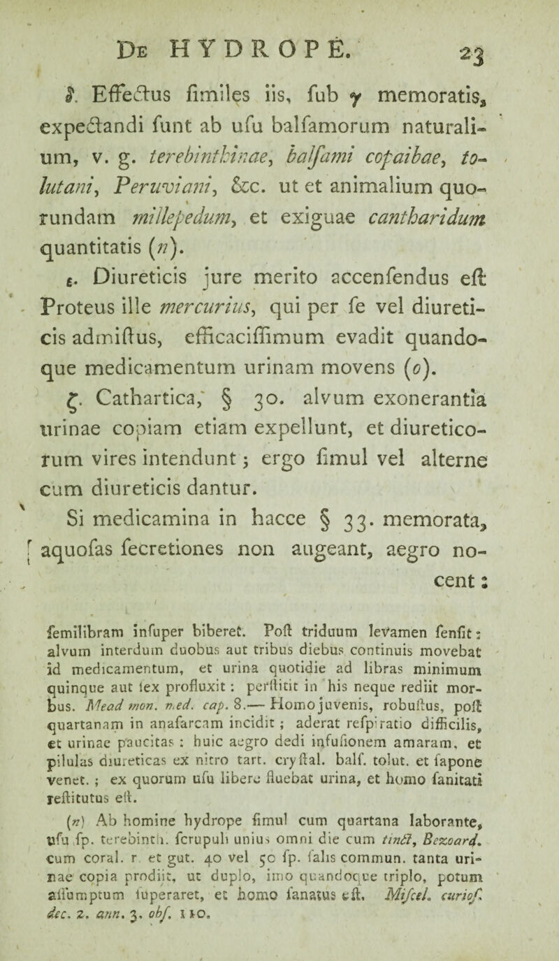 n 't. Effedhis fimiles iis, fub y memoratis, expe&andi funt ab ufu balfamorum naturali¬ um, v. g. terebinthinae, balfami copaibae, to¬ llit ani, Peruviani, &c. ut et animalium quo- rundam millepedam, et exiguae cantharidum quantitatis (/?). £. Diureticis jure merito accenfendus eft * - Proteus ille mercurius, qui per fe vel diureti¬ cis admiftus, efficaciffimum evadit quando¬ que medicamentum urinam movens (c). £. Cathartica; § 30. alvum exonerantia urinae copiam etiam expellunt, et diuretico¬ rum vires intendunt; ergo fimul vel alterne cum diureticis dantur. Si medicamina in hacce § 33. memorata^ f aquofas fecretiones non augeant, aegro no¬ cent : • i femilibram infuper biberet. Poft triduum levamen fenfit: alvum interdum duobus aut tribus diebus continuis movebat id medicamentum, et urina quotidie ad libras minimum quinque aut lex profluxit: perflitit in his neque rediit mor¬ bus. Mead mon. i%ed. cap. 8.— Homo juvenis, robuflus, polt quartanam in anafarcnm incidit; aderat refp:ratio difficilis, et urinae paucitas ; huic aegro dedi infuflonem amaram, et pilulas diureticas ex nitro tart. cryftal. balf. tolut. et fapone venet. ; ex quorum ufu libere fluebat urina, et homo lanitati reftitutus efl. (») Ab homine hydrope fimul cum quartana laborante, ufu fp. terebint i. fcrupuh unius omni die cum tin£l, Bezoard. cum coral. r et gut. 40 vel 50 fp. lalis commun. tanta uri- nae copia prodiit, ut duplo, imo quandoque triplo, potum aliumptum luperaret, et homo lanatus efl, MifceL curio/,