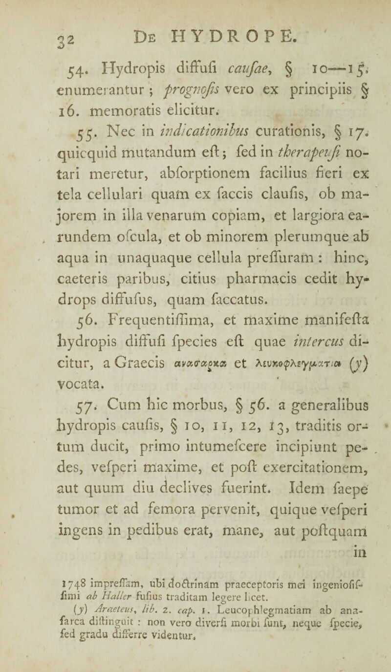54. Hydropis diffufi canfae, § 10—15, enumerantur ; prognojis vero ex principiis § 16. memoratis elicitur. 55. Nec in indicationibus curationis, § 17. quicquid mutandum eft; fed in therapeiji no¬ tari meretur, abforptionem facilius fieri ex tela cellulari quam ex faecis claufis, ob ma¬ jorem in illa venarum copiam, et largiora ea- 4 rundem ofcula, et ob minorem plerumque ab aqua in unaquaque cellula preflfuram : hinc, caeteris paribus, citius pharmacis cedit hy¬ drops diffufus, quam faecatus. 56. Frequentiffima, et maxime manifeffa hydropis diffufi fpecies eft quae intercas di¬ citur, a Graecis am<raoxa et hiVXQtpXiypzTia fv) vocata. 57. Cum hic morbus, § 56. a generalibus hydropis caufis, § 10, 11, 12, 13, traditis or¬ tum ducit, primo intumefeere incipiunt pe¬ des, vefperi maxime, et poft exercitationem, aut quum diu declives fuerint. Idem faepe tumor et ad femora pervenit, quique vefperi ingens in pedibus erat, mane, aut poftquam in 2748 impreflsm, ubi do&rinam praeceptoris mei ingeniofif- limi ab Haller fufius traditam legere licet. [y) Araeteus, lib. 2. cap. i. Leucophlegmatiam ab ana- farca diftinguit : non vero diverfi morbi funt, neque fpecie, fed gradu differre videntur.