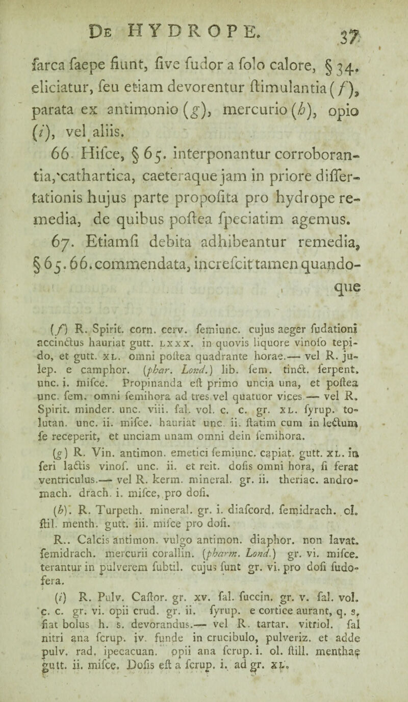 .37 farca faepe fiunt, five fudor a fo-o calore, § 34, eliciatur, feu etiam devorentur ftimulantia(/'), parata ex antimonio (g), mercurio (i>)5 opio (/), vel. aliis. 66 Hifce, §65. interponantur corroboran¬ tia,'cathartica, caeteraque jam in priore difler- tationis hujus parte propofita pro hydrope re¬ media, de quibus poftea fpeciatim agemus. 67. Etiamfi debita adhibeantur remedia^ § 65.66. commendata, increfcittamep quando- 1 , que (f) R. Spirit. corn. cerv. femiunc. cujus aeger fudationj accindtus hauriat gutt. lxxx. in quovis liquore vinofo tepi¬ do, et gutt. xl. omni poftea quadrante horae.— vel R. ju- lep. e camphor. (phar. LorJ.) lib. fem. tindt. ferpent. unc. i. mifce. Propinanda eft primo uncia una, et poftea unc. fem. omni femihora ad tres vel quatuor vices — vel R. Spirit. minder. unc. viii. fal. vol. c. c. gr. xl. fyrup. to» lutan. unc. ii. inifce. hauriat unc. ii. ftatim cum in le&uia fe receperit, et unciam unam omni dein femihora. (g) R. Vin. antimon. emetici femiunc. cgpiat. gutt. xl. ia feri ladtis vinof. unc. ii. et reit. dofis omni hora, fi ferat: ventriculus.—* vel R. kerm. mineral. gr. ii. theriac. andro» mach. drach. i. mifce, pro doft. (h) \ R. Turpeth. mineral. gr. i. diafcord. femidrach. cl. ftil. menth. gutt. iii. mifce pro doli. R.. Calcis antimon. vulgo antimon. diaphor. non lavat, femidrach. mercurii corallin. (phartn. Lond.) gr. vi. mifce. terantur in pulverem fubtil. cujui funt gr. vi. pro doft fudo° fera. i (i) R. Pulv. Caftor. gr. xv. fal. fuccin. gr. v. fal. vol. c. c. gr. vi. opii crud. gr. ii. fyrup. e cortice aurant, q. sr fiat bolus h. s. devorandus.— vel R. tartar. vitriol. fal nitri ana fcrup. jv. funde in crucibulo, pulveriz. et adde pulv. rad, ipecacuan. ppii ana fcrup. i. ol. ftill. menthaf