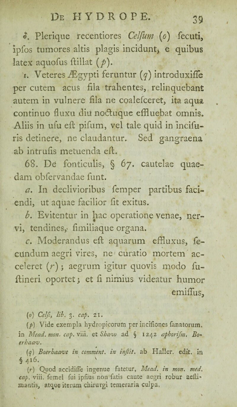 I 39 Plerique recentiores Celfum (o) fecuti, ipfos tumores altis plagis incidunt^ e quibus latex aquofus ftillat (p). i. Veteres iEgypti feruntur (y) introduxifTe per cutem acus fila trahentes, relinquebant autem in vulnere fila ne coalefceret, ita aqua continuo fluxu diu nodtuque effluebat omnis. Aliis in ufu eft pifum, vel tale quid in incifu- ris detinere, ne claudantur. Sed gangraena ab intrufis metuenda eft. 68. De fonticulis, § 67. cautelae quae- dam obfervandae funt. a. In declivioribus femper partibus faci¬ endi, ut aquae facilior fit exitus. b. Evitentur in hac operatione venae, ner¬ vi, tendines,* fimiliaque organa. c. Moderandus eft aquarum effluxus, fe- i eundum aegri vires, ne curatio mortem ac¬ celeret (r); aegrum igitur quovis modo fu- ftineri oportet ; et fi nimius videatur humor e mi filis, ' \ * .' • {0) CeJfiy lib. 3. cap. 21. (/>) Vide exempla hydropicorum per incifiones fanatorum. in Mead. mon. cap. viii. et Sba.-xo ad § 1242 apborifm. Bo- erhaaaj. * (q) Boerhaave in comment. in injiit. ab Hallcr. edit, in § 416. v (r) Quod accidifTe ingenue fatetur, Mead. in mon. med. cap. viii. femel fui ipfius non fatis caute aegri robur adii’ mantis, at^ue iterum chirurgi temeraria culpa.