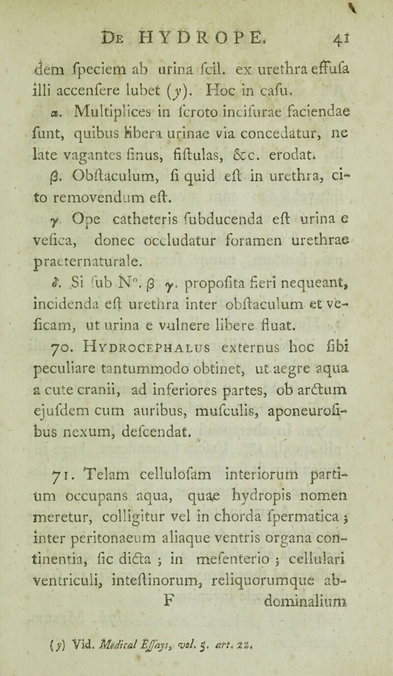 De H Y DROP E, 41 dem fpeciem ab urina fcil. ex urethra eftufa illi accenfere lubet (y). Hoc in cafu. a. Multiplices in fc.roto incifurae faciendae funt, quibus Kbera urinae via concedatur, ne late vagantes finus, fiftulas, &c. erodat* (3. Obftaculum, fi quid eft in urethra, ci¬ to removendum efi. y Ope catheteris fiibducenda efi: urina e vefica, donec occludatur foramen urethrae praeternaturale. i. Si rub N°. (3 y. propofita fieri nequeant, incidenda efi urethra inter obftaculum et ve- ficam, ut urina e vulnere libere fluat. 70. Hydrocephalus externus hoc fibi peculiare tantummodo obtinet, ut aegre aqua a cute cranii, ad inferiores partes, ob ardtum ejufdem cum auribus, mufculis, aponeurofi- bus nexum, defcendat. 71. Telam cellulofam interiorum parti¬ um occupans aqua, quae hydropis nomen meretur, colligitur vel in chorda fpermatica 5 inter peritonaeum aliaque ventris organa con¬ tinentia, fle didta ; in mefenterio $ cellulari ventriculi, inteftinorum, reliquorumque ab-* F domin alium (y) Vid» Medical Ej/ays, vel. 5. art,■ 32*