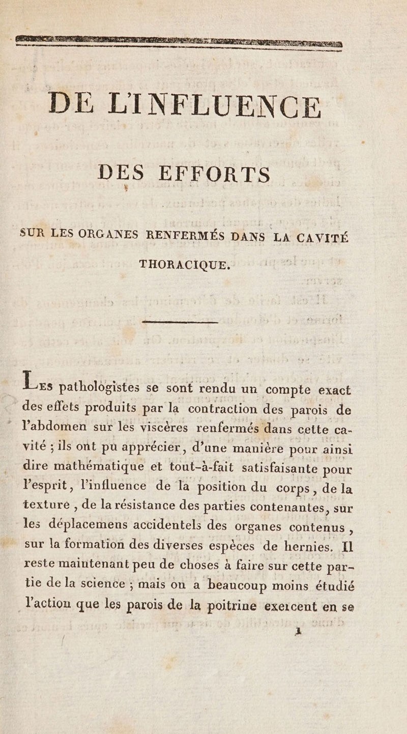 DES EFFORTS SUR LES ORGANES RENFERMÉS DANS LA CAVITÉ THORACIQUE. LÉ pathologistes se sont rendu un compte exact des effets produits par la contraction des parois de l'abdomen sur les viscères renfermés dans cette ca- vité ; ils ont pu apprécier, d’une manière pour ainsi dire mathématique et tout-à- fait satisfaisante pour l'esprit, l'influence de la position du corps, de la texture , de la résistance des parties contenantes, sur les déststoniéns accidentels des organes contenus , sur la formation des diverses espèces de hernies. Il reste maintenant peu de choses à faire sur cette par- tie de la science ; mais on a beaucoup moins étudié l'action que les parois de la poitrine exercent en se À