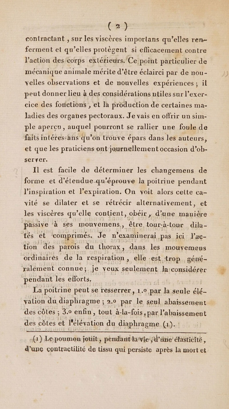 coniractant , sur les viscères imporlans qu’elles ren ferment et qu’elles protègent si efficacement contre l’action descorps extérieurs. Ce point particulier de mécanique animale mérite d’être éclairci par de nou- velles observations et de nouvelles expériences; il peut donner lieu à des considérations utiles sur l’exer- cice des fonctions , et Ja production de certaines ma- ladies des organes pectoraux. Je vais en offrir un sim- ple apercu, auquel pourront se rallier une foule de faits intérescans qu’on trouve épars dans les auteurs, et que les praticiens ont journellement occasion d’ob- server. Il est facile de déterminer les changemens de forme et d’étendue-qu’éprouve la poitrine pendant l'inspiration et l’expiration. On voit alors cette ca- vité se dilater et se rétrécir alternativement, et les viscéres qu’elle contient, obéir , d'une mauière passive à ses mouyemens,, être. tour- -a-tour dila- ‘tés et comprimés. Je n° examinerai pas ici lac- tion des parois | du thorax $ dans les mouvemens ordinairés de la respiration , elle est “trop, géné- ralément connue ; .Je veux seulement Jarconsidérer pendant les Sas | | La poitrine peut se resserrer, 1.0 par Ja seule aé- valion du diaphragme ; 2.0 par. le seul abaissément des côles ; 3. ° enfin, tout à-la-fois, par l’abaissement des côtes et l'élévation du diaphragme (1-1 (1) Le poumon jouit, pendant livie:d’üne élasticité, d’une contractilité de tissu qui persiste après la mort et