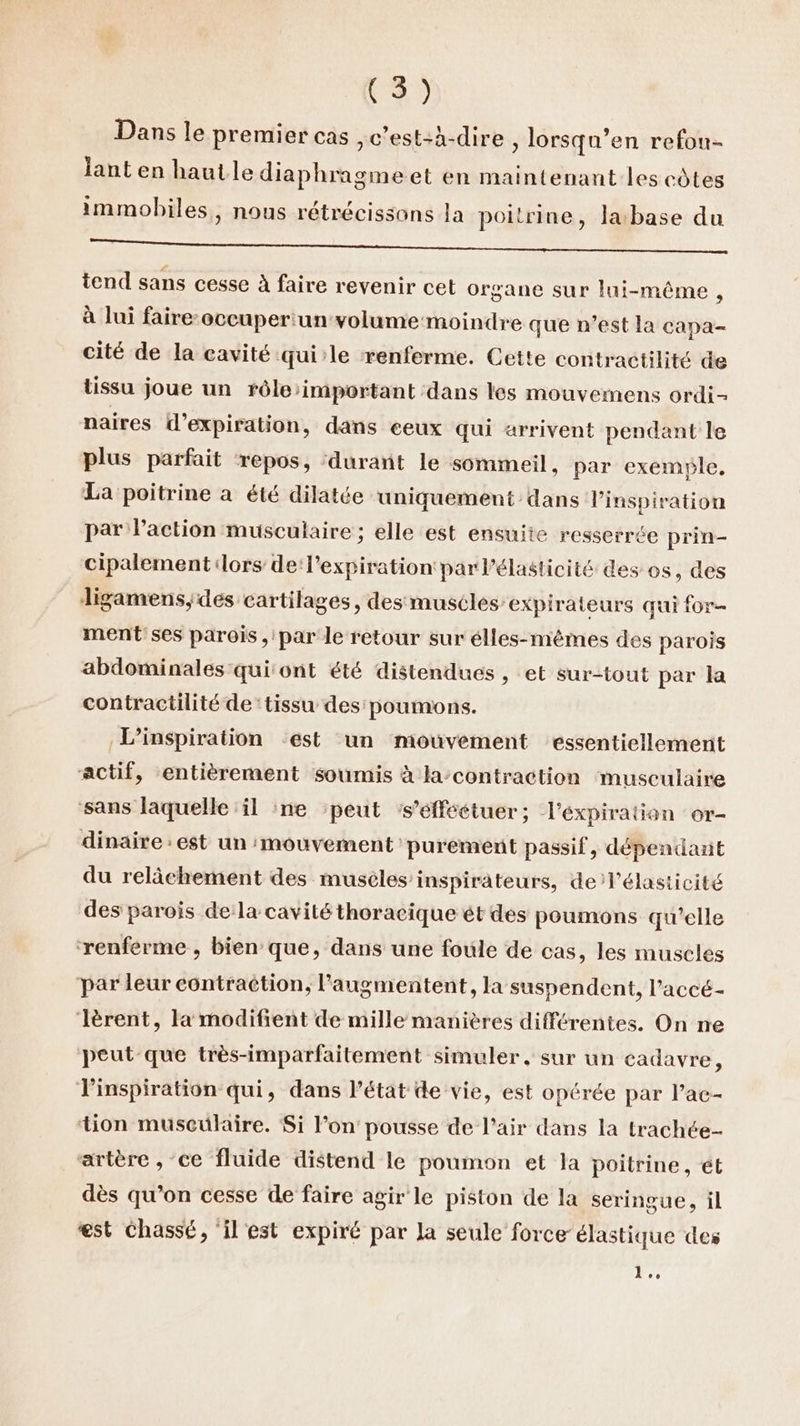 Dans le premier cas , c’est-à-dire , lorsqu’en refou- lant en haut le diaphragmeet en maintenant les côtes immobiles, nous rétrécissons la poitrine, la base du NO Et tend sans cesse à faire revenir cet organe sur lui-même, à lui faire-occuper:un volume moindre que n’est la capa- cité de la cavité qui’le renferme. Cette contractilité de tissu joue un rôle’important dans les mouvemens ordi naires d'expiration, dans ceux qui arrivent pendant le plus parfait ‘repos, ‘durant le sommeil, par exemple, La poitrine à été dilatée uniquement dans inspiration par l’action musculaire ; elle est ensuite resserrée prin- cipalement lors de l'expiration par l’élasticité des os, des Jligamens,;des cartilages, des muscles expirateurs qui for ment'ses parois , par le retour sur élles-mêmes des parois abdominales qui'ont été distendues , et sur-tout par la contractilité de ‘tissu des' poumons. L’inspiration ‘est un mouvement essentiellement actif, entièrement soumis à la-contraction musculaire sans laquelle il ne ‘peut ‘s’éfféétuer; l'expiration or- dinaire : est un mouvement purement passif, dépendant du relâchement des musèles inspirateurs, de lélasticité des parois dela cavité thoracique ét des poumons qu'elle ‘renferme , bien que, dans une foule de cas, les muscles par leur contraction, augmentent, la suspendent, l’accé- lèrent, la modifient de mille manières différentes. On ne peut que très-imparfaitement simuler, sur un cadavre : inspiration qui, dans l’état de vie, est opérée par l’ac- tion musculaire. Si lon pousse de l'air dans la trachée- artère , ce fluide distend le poumon et la poitrine, ét dès qu’on cesse de faire agir le piston de la seringue, il est chassé, ‘il est expiré par la seule force élastique des 1.,