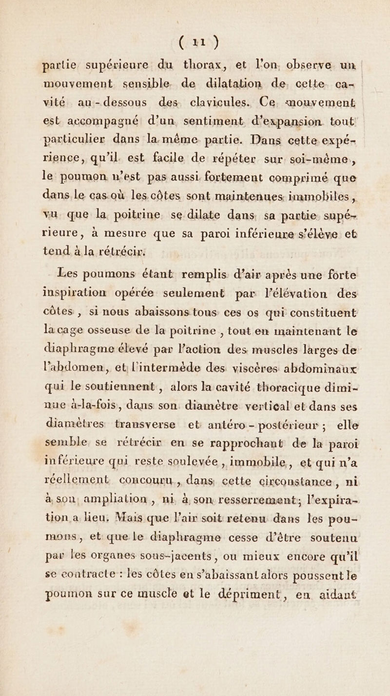 (x) parlie supérieure du thorax, et l'on. observe. un mouvement sensible de dilatation de. cette ca- vité au-dessous des clavicules. Ce. mouvement est accompagné d’un, sentiment d'expansion tout: particulier dans la même partie. Dans cette expé- rience, qu’il. est facile de répéter sur soi-même, le poumon n’est pas aussi. fortement comprimé que dans le cas:où les. côtes sont maintenues: inamoliles, vu que la poitrine. se dilate dans. sa partie supé- rieure, à mesure que sa paroi inférieure s'élève et tend à la rétrécir. Les poumons étant remplis d’air après une forte inspiration opérée seulement par l'élévation des côtes , si nous abaissons tous ces os qui constituent la cage osseuse de la poitrine , tout en maintenant le diaphragme élevé par l'action des muscles larges de l’abdomen, et; l'intermède des viscères abdominaux qui le soutiennent , alors la cavité thoracique dimi- nue à-la-fois, dans son. diamètre vertical et dans ses diamètres transverse et antéro- postérieur ; elle semble se rétrécir en se rapprochant de la paroi inférieure qui reste soulevée , immobile, et qui n’a réellement concouru., dans cette circonstance, ni à son, ampliation , ni à, son. resserrement; l’expira- tion a heu, Mais que l'air soit retenu dans les pou- mons, et que le diaphragme cesse d’être soutenu par les organes sous-jacents, ou mieux encore qu’il se contracte : les côtes en s’abaissant alors poussent le poumon sur ce muscle et le dépriment, en aidant