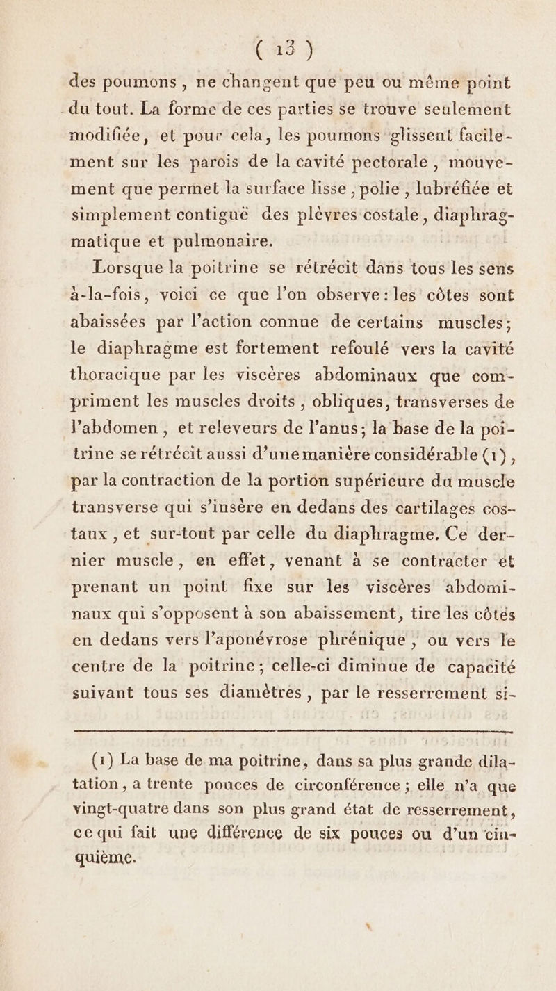 des poumons , ne changent que peu ou même point du tout. La forme de ces parties se trouve seulement modifiée, et pour cela, les poumons glissent facile - ment sur les parois de la cavité pectorale , mouve- ment que permet la surface lisse , polie , lubréfiée et simplement contiguë des plèvres costale, diaphrag- matique et pulmonaire. Lorsque la poitrine se rétrécit dans tous les sens à-la-fois, voici ce que l’on observe:les côtes sont abaissées par l’action connue de certains muscles; le diaphragme est fortement refoulé vers la cavité thoracique par les viscères abdominaux que com- priment les muscles droits , obliques, transverses de l’abdomen , et releveurs de l’anus; la base de la poi- trine se rétrécit aussi d’une manière considérable (1}, par la contraction de la portion supérieure du muscle transverse qui s’insère en dedans des cartilages cos- taux , et surtout par celle du diaphragme. Ce der- nier muscle, en effet, venant à se contracter ét prenant un point fixe sur les viscères abdomi- naux qui s'opposent à son abaissement, tire les côtés en dedans vers l’aponévrose phrénique , ou vers le centre de la poitrine; celle-ci diminue de capacité suivant tous ses diamètres, par le resserrement si- (1) La base de ma poitrine, dans sa plus grande dila- tation , a trente pouces de circonférence ; elle n’a que vingt-quatre dans son plus grand état de resserrement, ce qui fait une différence de six pouces ou d’un cin- quième. |