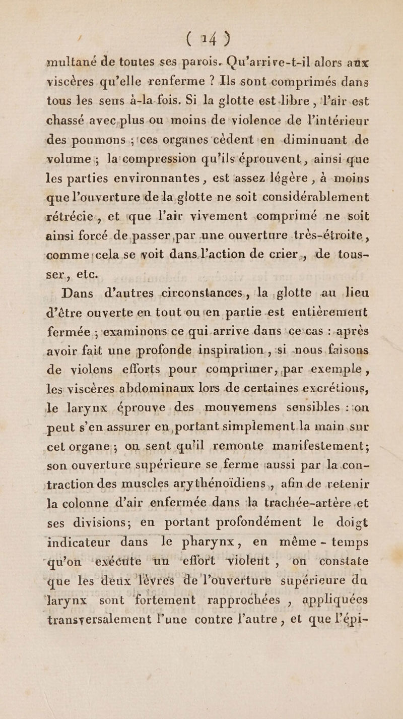 (24) multané de toutes ses parois. Qu’arrive-t-il alors aux viscères qu’elle renferme ? Ils sont comprimés dans tous les sens à-la-fois. Si la glotte est libre , l’air.est chassé avec.plus ou moins de violence de l’intérieur des poumons ;'ces organes cédent ‘en -diminuant de volume; la compression qu'ils éprouvent, ainsi-que les parties environnantes , est assez légère , à moins que l’ouverture de la glotte ne soit considérablement rétrécie:, et que l'air vivement comprimé ne soit ainsi forcé de.passer par une ouverture .très-étroite, comme cela se woit dans l’action de crier, de tous- ser, elc. | Dans d’autres circonstances, la glotte au lieu d’être ouverte en tout'outen partie est entièrement fermée ; examinons ce qui.arrive dans :ce:cas :.après avoir fait une profonde inspiration. :si nous faisons de violens efforts pour comprimer, par exemple, les viscères abdominaux lors de certaines excrétions, le larynx éprouve des mouvemens sensibles ::on peut s’en assurer en, portant simplement.la main Sur cet organe; on sent qu'il remonte manifestement; son ouverture supérieure se ferme aussi par la con- traction des muscles arythénoïdiens,, afin de retenir la colonne d’air enfermée dans :la trachée-artère et ses divisions, en portant profondément le doigt indicateur dans le pharynx, en même - temps ‘qu'on ‘exécute un effort violent, on constate que les deux lévres de l'ouverture supérieure da larynx sont fortement rapprochées , appliquées transversalement l’une contre l’autre , et que l’épi-
