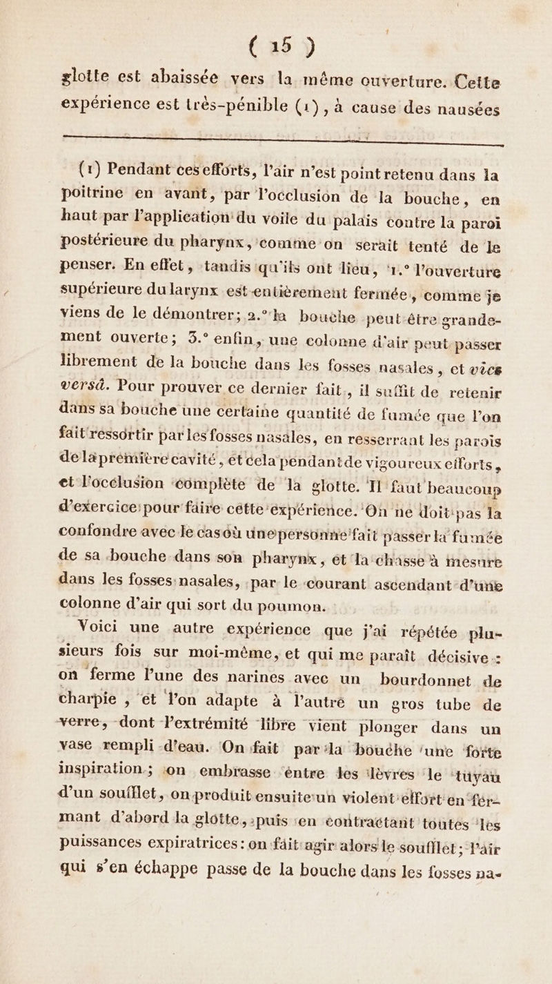 glotte est abaissée vers la même ouverture. Cette expérience est très-pénible (1), à cause des nausées (1) Pendant ces efforts, l'air n’est pointretenu dans la poitrine en avant, Par Vocclusion de la bouche, en haut par lapplication du voile du palais contre la paroi postérieure du pharynx, comme on serait tenté de Je penser. En effet, tandis qu'ils ont dieu, ‘1.° l'ouverture supérieure du larynx est-entièrerment fermée » COMME je viens de le démontrer; 2.°k bouche peut-être grande- ment ouverte; 3.° enfin, une colonne d'air peut. passer librement de la bouche dans les fosses nasales , et vécs versd. Pour prouver ce dernier fait., il suffit de retenir dans sa bouche une certaine quantité de fumée que l’on fait'ressôrtir parles fosses nasales, en resserrant les parois deläprémitre cavité, ét éela pendantde vigoureux efforts, et l'occlusion ‘éomplète de la glotte. I faut beaucoup d'exercice: pour faire cétte expérience. On ne Uoit: ‘pas la confondre avec le casoù ünepersonne fait passer H fumée de sa bouche dans son pharynx, ét la chasse à inesure dans les fosses nasales, par le ‘courant ascendant-d’unie colonne d’air qui sort du poumon. Voici une autre expérience que j'ai répétée plu- sieurs fois sur moi-même, et qui me paraît décisive: on ferme l’une des narines avec un bourdonnet de charpie , ét l’on adapte à l’autré un gros tube de verre, dont Pextrémité libre vient plonger dans un vase rempli -d’eau. On fait par:la bouéhe ‘une foëte inspiration; :on embrasse ‘éntre des :lèvres le tuyau d’un soufllet, on produit ensuiterun violent:elforten fer mant d’abord la glôtte, puis en éontractant toutes ‘es puissances expiratrices : on fäit:agir alors le souflèt ; Pair qui s’en échappe passe de la bouche dans les fosses na<
