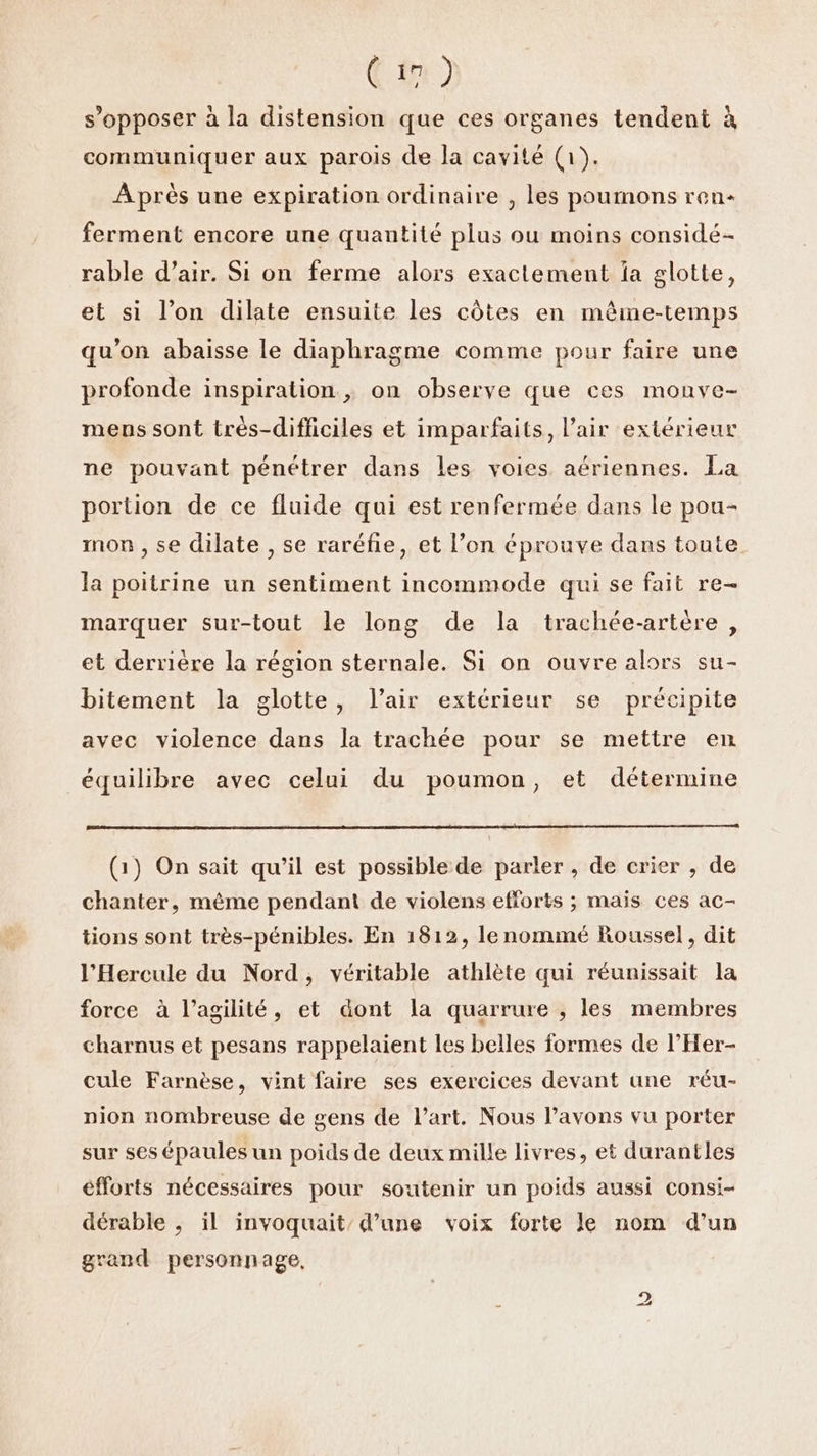 € 11) s'opposer à la distension que ces organes tendent à communiquer aux parois de Ja cavité (1). A près une expiration ordinaire , les poumons ren ferment encore une quantité plus ou moins considé- rable d’air. Si on ferme alors exactement la glotte, et si l’on dilate ensuite les côtes en même-temps qu’on abaisse le diaphragme comme pour faire une profonde inspiration ; on observe que ces monve- mens sont très-difficiles et imparfaits, l'air extérieur ne pouvant pénétrer dans les voies aériennes. La portion de ce fluide qui est renfermée dans le pou- mon , se dilate , se raréfie, et l’on éprouve dans toute la poitrine un sentiment incommode qui se fait re- marquer sur-tout le long de la trachée-artère, et derrière la région sternale. Si on ouvre alors su- bitement la glotte, l'air extérieur se précipite avec violence dans la trachée pour se mettre en équilibre avec celui du poumon, et détermine (1) On sait qu’il est possible de parler , de crier , de chanter, même pendant de violens efforts ; mais ces ac- tions sont très-pénibles. En 1812, le nommé Roussel, dit l’Hercule du Nord, véritable athlète qui réunissait la force à l’agilité, et dont la quarrure , les membres charnus et pesans rappelaient les belles formes de l’Her- cule Farnèse, vint faire ses exercices devant une réu- pion nombreuse de gens de l’art. Nous lavons vu porter sur ses épaules un poids de deux mille livres, et durantles efforts nécessaires pour soutenir un poids aussi consi- dérable ;, il invoquait’ d’une voix forte le nom d’un grand personnage, 2