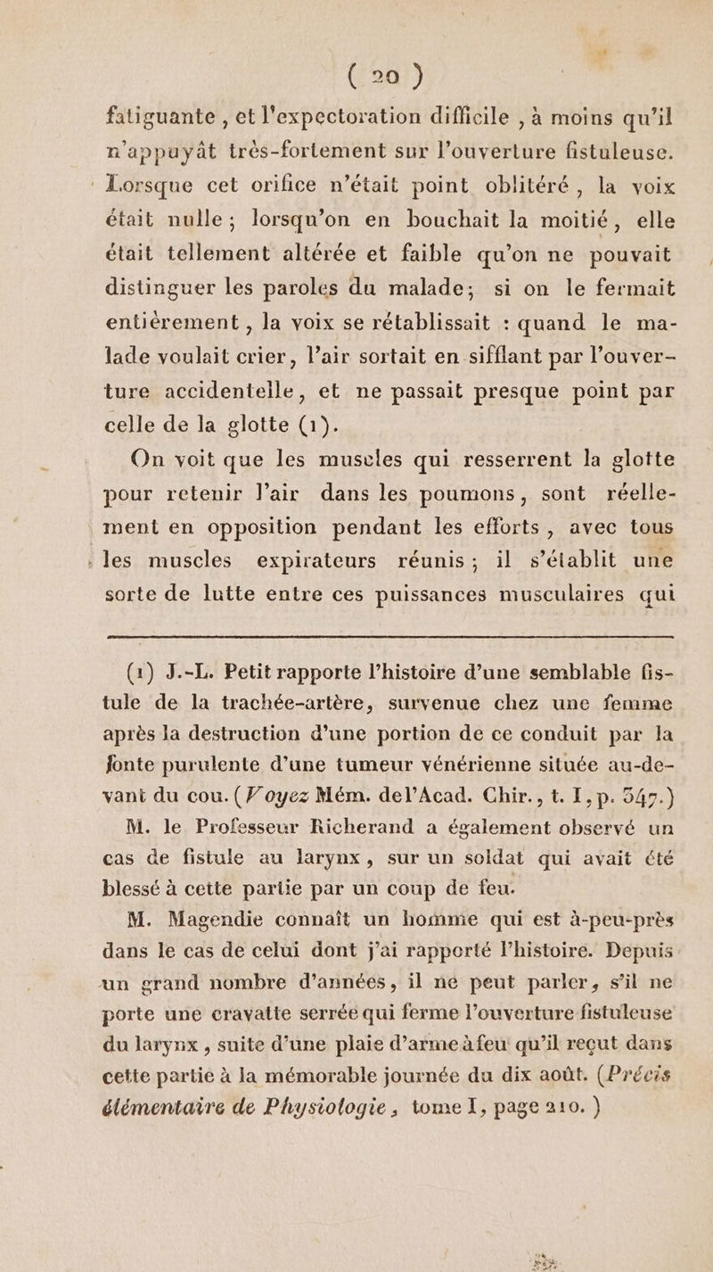 fatiguante , et l'expectoration difficile , à moins qu’il n'appuyât très-fortement sur l’ouverture fistuleuse. : Lorsque cet orifice n’était point oblitéré, la voix était nulle; lorsqu'on en bouchait la moitié, elle était tellement altérée et faible qu’on ne pouvait distinguer les paroles du malade; si on le fermait entièrement , la voix se rétablissait : quand le ma- lade voulait crier, l’air sortait en sifflant par l’ouver- ture accidentelle, et ne passait presque point par celle de la glotte (1). On voit que les muscles qui resserrent la glotte pour retenir l'air dans les poumons, sont réelle- ment en opposition pendant les efforts, avec tous les muscles expirateurs réunis; il s'établit une sorte de lutte entre ces puissances musculaires qui (1) J.-L. Petit rapporte l’histoire d’une semblable fis- tule de la trachée-artère, survenue chez une femme après la destruction d’une portion de ce conduit par la fonte purulente d’une tumeur vénérienne située au-de- vant du cou. (Voyez Mém. del’Acad. Chir., t. I,p. 547.) M. le Professeur Richerand a également observé un cas de fistule au larynx, sur un soldat qui avait été blessé à cette partie par un coup de feu. M. Magendie connaît un hofme qui est à-peu-près dans le cas de celui dont j'ai rapporté lhistoire. Depuis un grand nombre d’années, il ne peut parler, sil ne porte une cravatte serrée qui ferme l’ouverture fistuleuse du larynx , suite d’une plaie d’armeàfeu qu'il reçut dans cette partie à la mémorable journée du dix août. (Précis élémentaire de Physiologie, tomeT, page 210.)