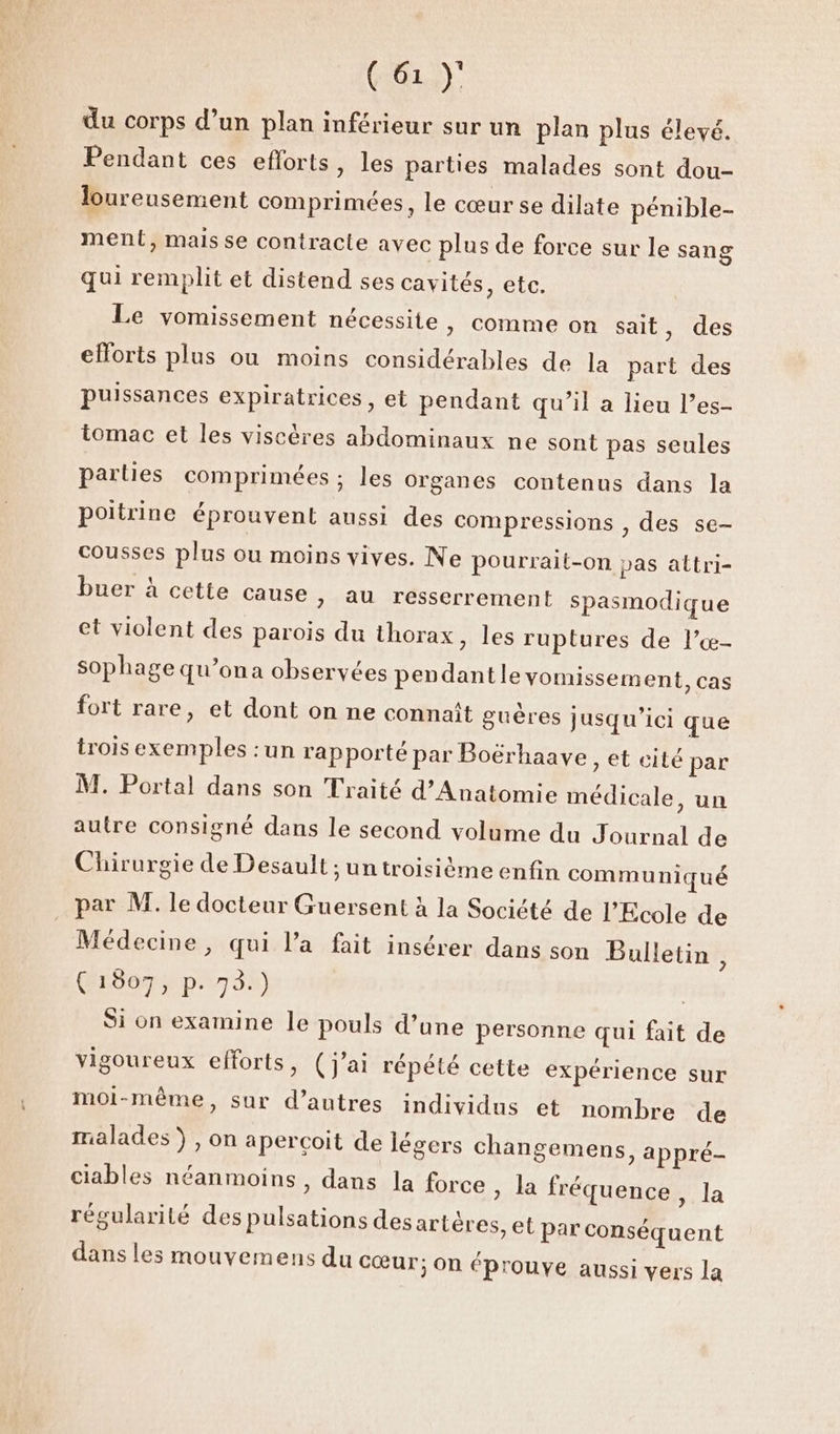 du corps d’un plan inférieur sur un plan plus élevé. Pendant ces efforts, les parties malades sont dou- loureusement comprimées, le cœur se dilate pénible- ment, mais se contracte avec plus de force sur le sang qui remplit et distend ses cavités, ete. Le vomissement nécessite, comme on sait, des efforts plus ou moins considérables de la part des puissances expiratrices , et pendant qu’il a lieu l’es- tomac et les viscères abdominaux ne sont pas seules parties comprimées ; les Organes contenus dans la poitrine éprouvent aussi des compressions , des se- cousses plus ou moins vives. Ne pourrait-on pas attri- buer à cette cause > au resserrement spasmodique et violent des parois du thorax, les ruptures de l’œ- sophage qu’ona observées pendantleyomissement, cas fort rare, et dont on ne connaît guères jusqu'ici que trois exemples : un rapporté par Boërhaave, et cité par M. Portal dans son Traité d’Anatomie médicale, un autre consigné dans le second volume du Journal de Chirurgie de Desault ; un troisième enfin communiqué par M. le docteur Guersent à la Société de l'Ecole de Médecine, qui l’a fait insérer dans son Bulletin , (1807, p. 73.) Si on examine le pouls d’une personne qui fait de vigoureux efforts, (j'ai répété cette expérience sur moi-même, sur d’autres individus et nombre de malades), on aperçoit de légers changemens, appré- ciables néanmoins, dans la force » la fréquence, 1 régularité des pulsations des artères, et p a ar Conséquent dans les mouvemens du cœur; On éprouve aussi vers la