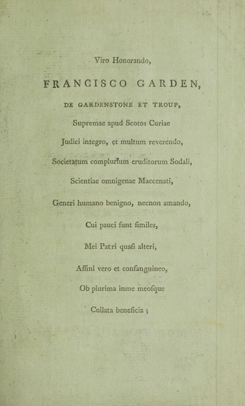 Viro Honorando, FRANCISCO GARDEN DE GARDENSTONE ET TROUP, * « '  1 Supremae apud Scotos Curiae Judici integro, et multum reverendo, i ■ Societatum complurium eruditorum Sodali, Scientiae omnigenae Maecenati, Generi humano benigno, necnon amando, Cui pauci funt fimiles, Mei Patri quali alteri. Affini vero et confanguineo, Ob plurima inme meofque Collata beneficia *, ' . . . 'i ' I • »