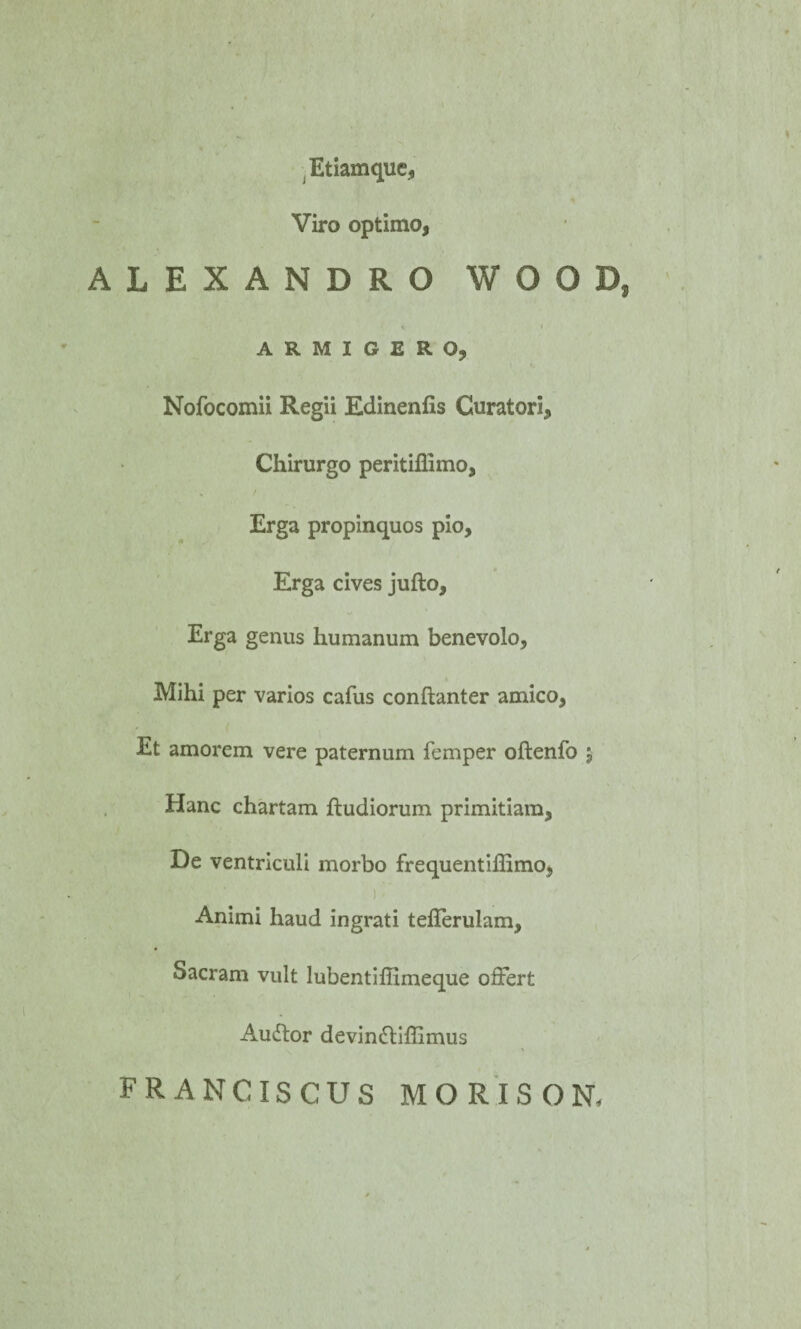 .Etiamque, Viro optimo, ALEXANDRO W O O D, * i ARMIGERO, Nofocomii Regii Edinenlis Curatori, Chirurgo peritiflimo, Erga propinquos pio. Erga cives jufto. Erga genus humanum benevolo, Mihi per varios cafus conftanter amico, Et amorem vere paternum femper oftenfo $ Hanc chartam ftudiorum primitiam. De ventriculi morbo frequentiffimo, Animi haud ingrati tefferulam. Sacram vult lubentiffimeque offert Auftor devinttiffimus FRANCISCUS MORISON.