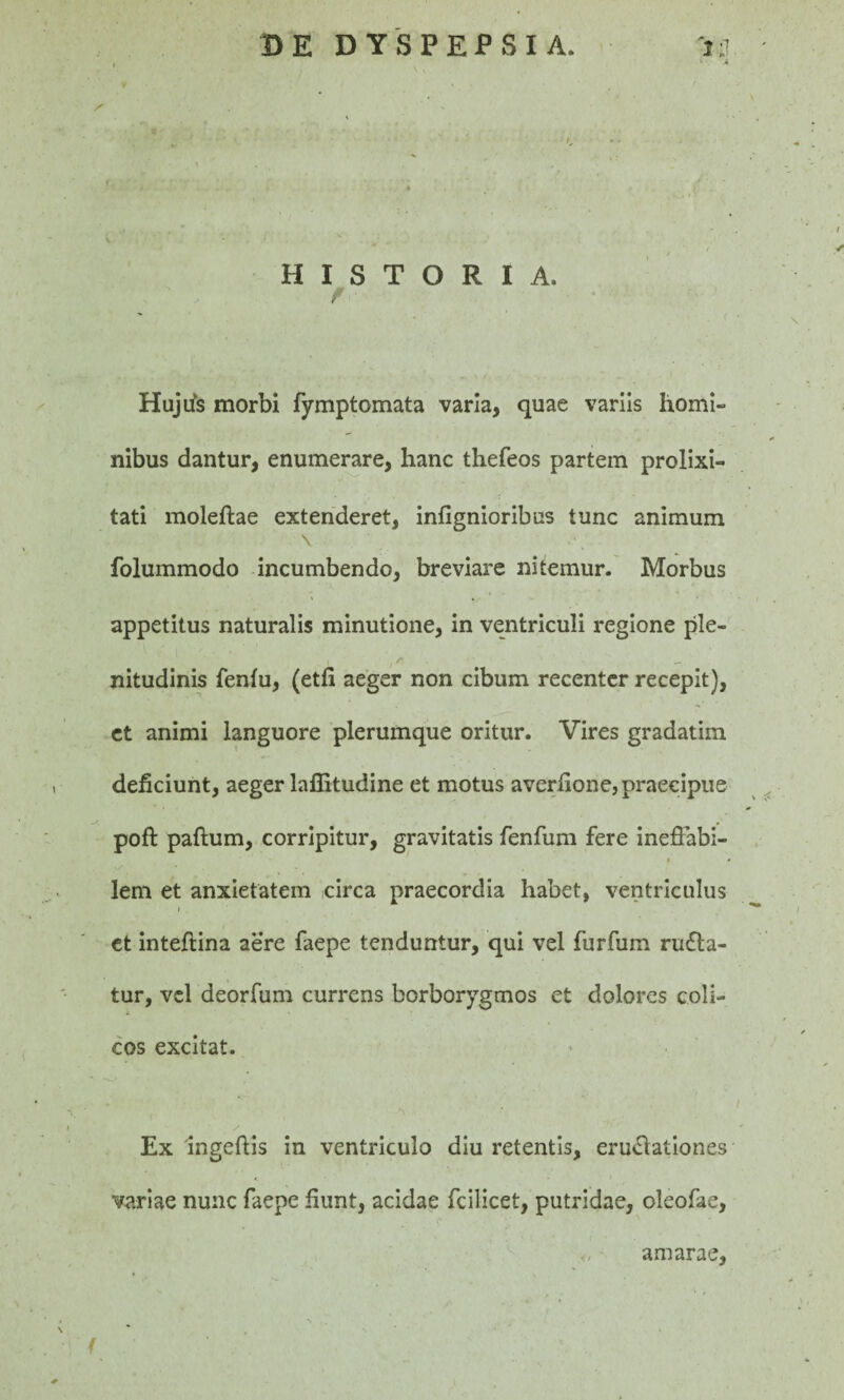 BE DYSPEPSIA. 'tq n 4t| • T - / / ✓ HISTORIA. r ' / ' * ' 1 • C \ Hujtis morbi fymptomata varia, quae variis homi¬ nibus dantur, enumerare, hanc thefeos partem prolixi¬ tati moleftae extenderet, infignioribus tunc animum \ folummodo incumbendo, breviare nitemur. Morbus appetitus naturalis minutione, in ventriculi regione ple- t r _. nitudinis fenfu, (etfi aeger non cibum recenter recepit), et animi languore plerumque oritur. Vires gradatim deficiunt, aeger laffitudine et motus averfione, praecipue poft paftum, corripitur, gravitatis fenfum fere ineffabi- lem et anxietatem circa praecordia habet, ventriculus et inteftina aere faepe tenduntur, qui vel furfum rugia¬ tur, vel deorfum currens borborygmos et dolores coli- ✓ cos excitat. i / - Ex ingeftis in ventriculo diu retentis, erugationes variae nunc faepe fiunt, acidae fcilicet, putridae, oleofae, amarae, / ' .' \ .